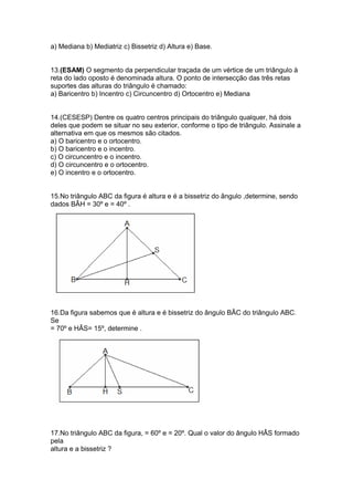 a) Mediana b) Mediatriz c) Bissetriz d) Altura e) Base.
13.(ESAM) O segmento da perpendicular traçada de um vértice de um triângulo à
reta do lado oposto é denominada altura. O ponto de intersecção das três retas
suportes das alturas do triângulo é chamado:
a) Baricentro b) Incentro c) Circuncentro d) Ortocentro e) Mediana
14.(CESESP) Dentre os quatro centros principais do triângulo qualquer, há dois
deles que podem se situar no seu exterior, conforme o tipo de triângulo. Assinale a
alternativa em que os mesmos são citados.
a) O baricentro e o ortocentro.
b) O baricentro e o incentro.
c) O circuncentro e o incentro.
d) O circuncentro e o ortocentro.
e) O incentro e o ortocentro.
15.No triângulo ABC da figura é altura e é a bissetriz do ângulo ,determine, sendo
dados BÂH = 30º e = 40º .
16.Da figura sabemos que é altura e é bissetriz do ângulo BÂC do triângulo ABC.
Se
= 70º e HÂS= 15º, determine .
17.No triângulo ABC da figura, = 60º e = 20º. Qual o valor do ângulo HÂS formado
pela
altura e a bissetriz ?
 