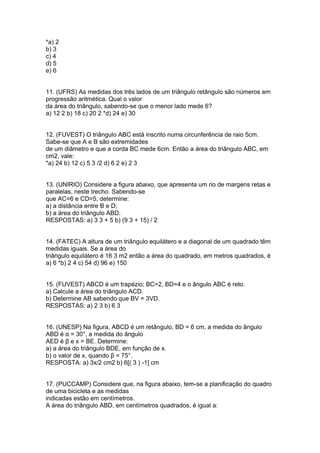 *a) 2
b) 3
c) 4
d) 5
e) 6
11. (UFRS) As medidas dos três lados de um triângulo retângulo são números em
progressão aritmética. Qual o valor
da área do triângulo, sabendo-se que o menor lado mede 6?
a) 12 2 b) 18 c) 20 2 *d) 24 e) 30
12. (FUVEST) O triângulo ABC está inscrito numa circunferência de raio 5cm.
Sabe-se que A e B são extremidades
de um diâmetro e que a corda BC mede 6cm. Então a área do triângulo ABC, em
cm2, vale:
*a) 24 b) 12 c) 5 3 /2 d) 6 2 e) 2 3
13. (UNIRIO) Considere a figura abaixo, que apresenta um rio de margens retas e
paralelas, neste trecho. Sabendo-se
que AC=6 e CD=5, determine:
a) a distância entre B e D;
b) a área do triângulo ABD.
RESPOSTAS: a) 3 3 + 5 b) (9 3 + 15) / 2
14. (FATEC) A altura de um triângulo equilátero e a diagonal de um quadrado têm
medidas iguais. Se a área do
triângulo equilátero é 16 3 m2 então a área do quadrado, em metros quadrados, é
a) 6 *b) 2 4 c) 54 d) 96 e) 150
15. (FUVEST) ABCD é um trapézio; BC=2, BD=4 e o ângulo ABC é reto.
a) Calcule a área do triângulo ACD.
b) Determine AB sabendo que BV = 3VD.
RESPOSTAS: a) 2 3 b) 6 3
16. (UNESP) Na figura, ABCD é um retângulo, BD = 6 cm, a medida do ângulo
ABD é α = 30°, a medida do ângulo
AED é β e x = BE. Determine:
a) a área do triângulo BDE, em função de x.
b) o valor de x, quando β = 75°.
RESPOSTA: a) 3x/2 cm2 b) 6[( 3 ) -1] cm
17. (PUCCAMP) Considere que, na figura abaixo, tem-se a planificação do quadro
de uma bicicleta e as medidas
indicadas estão em centímetros.
A área do triângulo ABD, em centímetros quadrados, é igual a:
 
