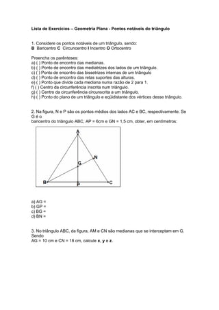 Lista de Exercícios – Geometria Plana - Pontos notáveis do triângulo
1. Considere os pontos notáveis de um triângulo, sendo:
B Baricentro C Circuncentro I Incentro O Ortocentro
Preencha os parênteses:
a) ( ) Ponto de encontro das medianas.
b) ( ) Ponto de encontro das mediatrizes dos lados de um triângulo.
c) ( ) Ponto de encontro das bissetrizes internas de um triângulo
d) ( ) Ponto de encontro das retas suportes das alturas.
e) ( ) Ponto que divide cada mediana numa razão de 2 para 1.
f) ( ) Centro da circunferência inscrita num triângulo.
g) ( ) Centro da circunferência circunscrita a um triângulo.
h) ( ) Ponto do plano de um triângulo e eqüidistante dos vértices desse triângulo.
2. Na figura, N e P são os pontos médios dos lados AC e BC, respectivamente. Se
G é o
baricentro do triângulo ABC, AP = 6cm e GN = 1,5 cm, obter, em centímetros:
a) AG =
b) GP =
c) BG =
d) BN =
3. No triângulo ABC, da figura, AM e CN são medianas que se interceptam em G.
Sendo
AG = 10 cm e CN = 18 cm, calcule x, y e z.
 
