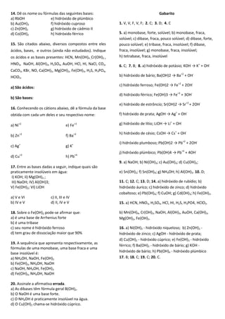14. Dê os nome ou fórmulas das seguintes bases:
a) RbOH e) hidróxido de plúmbico
b) Au(OH)3 f) hidróxido cuproso
c) Zn(OH)2 g) hidróxido de cádmio II
d) Co(OH)2 h) hidróxido férrico
15. São citados abaixo, diversos compostos entre eles
ácidos, bases, e outros (ainda não estudados). Indique
os ácidos e as bases presentes: HCN, Mn(OH)4 ,Cr(OH)2 ,
HNO3, NaOH, Al(OH)3, H2SO4, AuOH, HCl, HI, NaCl, CO2,
CaCO3, KBr, NO, Ca(OH)2, Mg(OH)2, Fe(OH)3, H2S, H3PO4,
HClO3.
a) São ácidos:
b) São bases:
16. Conhecendo os cátions abaixo, dê a fórmula da base
obtida com cada um deles e seu respectivo nome:
a) Ni+2
e) Fe+3
b) Zn+2
f) Ba+2
c) Ag+
g) K+
d) Cu+2
h) Pb+4
17. Entre as bases dadas a seguir, indique quais são
praticamente insolúveis em água:
I) KOH; II) Mg(OH)2 ;
III) NaOH; IV) Al(OH)3;
V) Fe(OH)2; VI) LiOH
a) V e VI c) II, III e IV
b) IV e V d) II, IV e V
18. Sobre o Fe(OH)2 pode-se afirmar que:
a) é uma base de Arrhenius forte
b) é uma tribase
c) seu nome é hidróxido ferroso
d) tem grau de dissociação maior que 90%
19. A sequência que apresenta respectivamente, as
fórmulas de uma monobase, uma base fraca e uma
base insolúvel é:
a) NH4OH, NaOH, Fe(OH)3
b) Fe(OH)3, NH4OH, NaOH
c) NaOH, NH4OH, Fe(OH)3
d) Fe(OH)3, NH4OH, NaOH
20. Assinale a afirmativa errada.
a) As dibases têm fórmula geral B(OH)2.
b) O NaOH é uma base forte.
c) O NH4OH é praticamente insolúvel na água.
d) O Cu(OH)2 chama-se hidróxido cúprico.
Gabarito
1. V, V, F, V, F; 2. C; 3. D; 4. C
5. a) monobase, forte, solúvel; b) monobase, fraca,
solúvel; c) dibase, fraca, pouco solúvel; d) dibase, forte,
pouco solúvel; e) tribase, fraca, insolúvel; f) dibase,
fraca, insolúvel; g) monobase, fraca, insolúvel;
h) tetrabase, fraca, insolúvel
6. C; 7. B; 8. a) hidróxido de potásio; KOH → K+
+ OH-
b) hidróxido de bário; Ba(OH)2 → Ba+2
+ OH-
c) hidróxido ferroso; Fe(OH)2 → Fe+2
+ 2OH-
d) hidróxido férrico; Fe(OH)3 → Fe+3
+ 3OH-
e) hidróxido de estrôncio; Sr(OH)2 → Sr+2
+ 2OH-
f) hidróxido de prata; AgOH → Ag+
+ OH-
g) hidróxido de lítio; LiOH → Li+
+ OH-
h) hidróxido de césio; CsOH → Cs+
+ OH-
i) hidróxido plumboso; Pb(OH)2 → Pb+2
+ 2OH-
j) hidróxido plúmbico; Pb(OH)4 → Pb+4
+ 4OH-
9. a) NaOH; b) Ni(OH)3; c) Au(OH)3; d) Cu(OH)2;
e) Sn(OH)2; f) Sn(OH)4; g) NH4OH; h) Al(OH)3. 10. D;
11. C; 12. C; 13. D; 14. a) hidróxido de rubídio; b)
hidróxido áurico; c) hidróxido de zinco; d) hidróxido
cobaltoso; e) Pb(OH)4; f) CuOH; g) Cd(OH)3; h) Fe(OH)3.
15. a) HCN, HNO3, H2SO4, HCl, HI, H2S, H3PO4, HClO3.
b) Mn(OH)4, Cr(OH)2, NaOH, Al(OH)3, AuOH, Ca(OH)2,
Mg(OH)2, Fe(OH)3.
16. a) Ni(OH)2 - hidróxido niqueloso; b) Zn(OH)2 -
hidróxido de zinco; c) AgOH - hidróxido de prata;
d) Cu(OH)2 - hidróxido cúprico; e) Fe(OH)3 - hidróxido
férrico; f) Ba(OH)2 - hidróxido de bário; g) KOH -
hidróxido de bário; h) Pb(OH)4 - hidróxido plúmbico
17. B; 18. C; 19. C; 20. C.
 