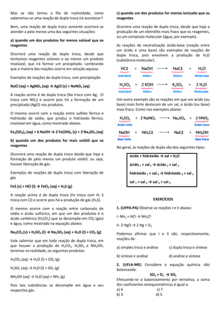 Mas se não temos a fila de reatividade, como
saberemos se uma reação de dupla troca irá acontecer?
Bem, uma reação de dupla troca somente ocorrerá se
atender a pelo menos uma das seguintes situações:
a) quando um dos produtos for menos solúvel que os
reagentes
Ocorrerá uma reação de dupla troca, desde que
tenhamos reagentes solúveis e ao menos um produto
insolúvel, que irá formar um precipitado. Lembrando
que a maioria das reações ocorre em solução aquosa.
Exemplos de reações de dupla troca, com precipitação
NaCl (aq) + AgNO3 (aq) → AgCl (s) + NaNO3 (aq)
A reação acima é de dupla troca (Na troca com Ag; Cl
troca com NO3) e ocorre pois há a formação de um
precipitado (AgCl) nos produtos.
O mesmo ocorre com a reação entre sulfato férrico e
hidróxido de sódio, que produz o hidróxido férrico,
insolúvel em água, como mostrado abaixo.
Fe2(SO4)3 (aq) + 6 NaOH → 2 Fe(OH)3 (s) + 3 Na2SO4 (aq)
b) quando um dos produtos for mais volátil que os
reagentes
Ocorrerá uma reação de dupla troca desde que haja a
formação de pelo menos um produto volátil, ou seja,
houver liberação de gás.
Exemplos de reações de dupla troca com liberação de
gás
FeS (s) + HCl (l) → FeCl2 (aq) + H2S (g)
A reação acima é de dupla troca (Fe troca com H; S
troca com Cl) e ocorre pois há a produção de gás (H2S).
O mesmo ocorre com a reação entre carbonato de
sódio e ácido sulfúrico, em que um dos produtos é o
ácido carbônico (H2CO3) que se decompõe em CO2 (gás)
e água, como mostrado na equação abaixo:
Na2CO3 (s) + H2SO4 (l) → Na2SO4 (aq) + H2O (l) + CO2 (g)
Vale salientar que em toda reação de dupla troca, em
que houver a produção de H2CO3, H2SO3 e NH4OH,
teremos na realidade, os seguintes produtos:
H2CO3 (aq) → H2O (l) + CO2 (g)
H2SO3 (aq) → H2O (l) + SO2 (g)
NH4OH (aq) → H2O (aq) + NH3 (g)
Pois tais substâncias se decompõe em água e seu
respectivo gás.
c) quando um dos produtos for menos ionizado que os
reagentes
Ocorrera uma reação de dupla troca, desde que haja a
produção de um eletrólito mais fraco que os reagentes,
ou um composto molecular (água, por exemplo).
As reações de neutralização ácido-base (reação entre
um ácido e uma base) são exemplos de reações de
dupla troca, pois envolvem a produção de H2O
(substância molecular).
Um outro exemplo são as reações em que um ácido (ou
base) mais forte deslocam de um sal, o ácido (ou base)
mais fraco. Como nos exemplos abaixo:
No geral, as reações de dupla são dos seguintes tipos:
ácido + hidróxido → sal + H2O
ácido 1 + sal2 → ácido 2 + sal 1
hidróxido 1 + sal 2 → hidróxido 2 + sal 1
sal 1 + sal 2 → sal 3 + sal 4
EXERCÍCIOS
1. (UFPA-PA) Observe as reações I e II abaixo:
I- NH3 + HCl → NH4Cl
II- 2 HgO → 2 Hg + O2
Podemos afirmar que I e II são, respectivamente,
reações de:
a) simples troca e análise c) dupla troca e síntese
b) síntese e análise d) análise e síntese
2. (UFLA-MG) Considere a equação química não
balanceada:
SO2 + O2 → SO3
Efetuando-se o balanceamento por tentativa, a soma
dos coeficientes estequiométricos é igual a:
a) 4 c) 7
b) 3 d) 5
 