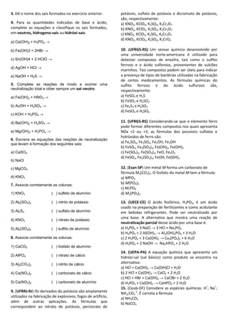 3. Dê o nome dos sais formados no exercício anterior.
4. Para as quantidades indicadas de base e ácido,
complete as equações e classifique os sais formados,
em neutros, hidrogeno-sais ou hidróxi-sais.
a) Ca(OH)2 + H3PO4 →
b) Fe(OH)3 + 2HBr →
c) Sn(OH)4 + 2 HClO →
d) AgOH + HCl →
e) NaOH + H2S →
5. Complete as reações de modo a ocorrer uma
neutralização total e obter sempre um sal neutro.
a) Fe(OH)2 + HNO3 →
b) AuOH + H2SO4 →
c) KOH + H3PO4 →
d) Ba(OH)2 + H2SO4 →
e) Mg(OH)2 + H3PO4 →
6. Escreva as equações das reações de neutralização
que levam à formação dos seguintes sais:
a) CaSO4
b) NaCl
c) MgCO3
d) KNO3
7. Associe corretamente as colunas:
1) KNO3 ( ) sulfeto de alumínio
2) Al2(SO4)3 ( ) nitrito de potássio
3) Al2S3 ( ) sulfato de alumínio
4) KNO2 ( ) nitrato de potássio
5) Al2(SO3)3 ( ) sulfito de alumínio
8. Associe corretamente as colunas:
1) CaCO3 ( ) fosfato de alumínio
2) AlPO4 ( ) nitrato de cálcio
3) Al2(CO3)3 ( ) nitrito de cálcio
4) Ca(NO3)2 ( ) carbonato de cálcio
5) Ca(NO2)2 ( ) carbonato de alumínio
9. (UFRRJ-RJ) Os derivados do potássio são amplamente
utilizados na fabricação de explosivos, fogos de artifício,
além de outras aplicações. As fórmulas que
correspondem ao nitrato de potássio, perclorato de
potássio, sulfato de potássio e dicromato de potássio,
são, respectivamente:
a) KNO2, KClO4, K2SO4, K2Cr2O7
b) KNO3, KClO4, K2SO4, K2Cr2O7
c) KNO2, KClO3, K2SO4, K2Cr2O7
d) KNO2, KClO4, K2SO4, K2CrO4
10. (UFRGS-RS) Um sensor químico desenvolvido por
uma universidade norte-americana é utilizado para
detectar compostos de enxofre, tais como o sulfito
ferroso e o ácido sulforoso, provenientes de vulcões
marinhos. Tais compostos podem ser úteis para indicar
a presença de tipos de bactérias utilizadas na fabricação
de certos medicamentos. As fórmulas químicas do
sulfito ferroso e do ácido sulfuroso são,
respectivamente:
a) FeSO3 e H2S
b) FeSO3 e H2SO3
c) Fe2S3 e H2SO3
d) FeSO4 e H2SO4
11. (UFRGS-RS) Considerando-se que o elemento ferro
pode formar diferentes compostos nos quais apresenta
NOx +2 ou +3, as fórmulas dos possíveis sulfatos e
hidróxidos de ferro são:
a) Fe2SO4, Fe3SO4, Fe2OH, Fe3OH
b) FeSO4, Fe2(SO4)3, Fe(OH)2, Fe(OH)3
c) Fe(SO4)2, Fe(SO4)3, FeO, Fe2O3
d) FeSO3, Fe2(SO3)3, FeOH, Fe(OH)3
12. (Esan-SP) Um metal M forma um carbonato de
fórmula M2(CO3)3. O fosfato do metal M tem a fórmula:
a) MPO4
b) M(PO4)3
c) M2PO4
d) M2(PO4)3
13. (UECE-CE) O ácido fosfórico, H3PO4, é um ácido
usado na preparação de fertilizantes e como acidulante
em bebidas refrigerantes. Pode ser neutralizado por
uma base. A alternativa que mostra uma reação de
neutralização parcial desse ácido por uma base é:
a) H3PO4 + 3 NaCl → 3 HCl + Na3PO4
b) H3PO4 + 2 Al(OH)3 → Al2(OH)3PO4 + 3 H2O
c) 2 H3PO4 + 3 Ca(OH)2 → Ca3(PO4)2 + 6 H2O
d) H3PO4 + 2 NaOH → Na2HPO4 + 2 H2O
14. (UEPA-PA) A equação química que apresenta um
hidróxi-sal (sal básico) como produto se encontra na
alternativa:
a) HCl + Ca(OH)2 → Ca(OH)Cl + H2O
b) 2 HCl + Ca(OH)2 → CaCl2 + 2 H2O
c) HCl + HBr + Ca(OH)2 → CaClBr + 2 H2O
d) H3PO4 + Ca(OH)2 → CaHPO4 + 2 H2O
15. (Ceub-DF) Considere as espécies químicas: H+
; Na+
;
NH3;CO3
-2
. É correta a fórmula:
a) NH3CO3
b) NaCO3
 