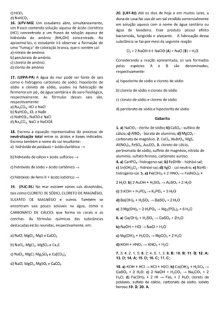 c) HCO3
d) NaHCO3
16. (UFV-MG) Um estudante abre, simultaneamente,
um frasco contendo solução aquosa de ácido clorídrico
(HCl) concentrado e um frasco de solução aquosa de
hidróxido de amônio (NH4OH) concentrada. Ao
aproximá-los, o estudante irá observar a formação de
uma “fumaça” de coloração branca, que o contém sal:
a) nitrato de amônio.
b) perclorato de amônio.
c) cloreto de amônio.
d) clorito de amônio
17. (UFPA-PA) A água do mar pode ser fonte de sais
como o hidrogeno carbonato de sódio, hipoclorito de
sódio e cloreto de sódio, usados na fabricação de
fermento em pó , de água sanitária e de soro fisiológico,
respectivamente. As fórmulas desses sais são,
respectivamente:
a) Na2CO3, HCl e NaCl
b) NaHCO3, Cl2 e NaBr
c) NaHCO3, NaClO e NaCl
d) Na2CO3, NaCl e NaClO4
18. Escreva a equação representativa do processo de
neutralização total entre os ácidos e bases indicados.
Escreva também o nome do sal resultante:
a) hidróxido de potássio + ácido clorídrico →
b) hidróxido de cálcio + ácido sulfúrico →
c) hidróxido de sódio + ácido carbônico →
d) hidróxido de ferro II + ácido iodídrico →
19. (PUC-RS) No mar existem vários sais dissolvidos,
tais como CLORETO DE SÓDIO, CLORETO DE MAGNÉSIO,
SULFATO DE MAGNÉSIO e outros. Também se
encontram sais pouco solúveis na água, como o
CARBONATO DE CÁLCIO, que forma os corais e as
conchas. As fórmulas químicas das substâncias
destacadas estão reunidas, respectivamente, em:
a) NaCl, MgCl2, MgS e CaCO3
b) NaCl2, MgCl2, MgSO4 e Ca2C
c) NaCl2, MgCl, Mg2SO4 e Ca(CO3)2
d) NaCl, MgCl2, MgSO4 e CaCO3
20. (UFF-RJ) Até os dias de hoje e em muitos lares, a
dona de casa faz uso de um sal vendido comercialmente
em solução aquosa com o nome de água sanitária ou
água de lavadeira. Esse produto possui efeito
bactericida, fungicida e alvejante. A fabricação dessa
substância se faz por meio da seguinte reação
Cl2 + 2 NaOH ↔ NaClO (A) + NaCl (B) + H2O
Considerando a reação apresentada, os sais formados
pelas espécies A e B são denominados,
respectivamente:
a) hipoclorito de sódio e cloreto de sódio
b) cloreto de sódio e clorato de sódio
c) clorato de sódio e cloreto de sódio
d) perclorato de sódio e hipoclorito de sódio
Gabarito
1. a) NaClO2 - clorito de sódio; b) CaSO4 - sulfato de
cálcio; c) AlBO3 - borato de alumínio; d) MgCO3 -
carbonato de magnésio. 2. CaCl2, NaBrO4, MgS,
Al(NO3)3, FeSO4, Au2CO3. 3. cloreto de cálcio,
perbromato de sódio, sulfeto de magnésio, nitrato de
alumínio, sulfato ferroso, carbonato auroso.
4. a) CaHPO4 - hidrogeno-sal; b) FeOHBr - hidróxi-sal;
c) Sn(OH)2Cl2 - hidróxi-sal; d) AgCl - sal neutro; e) NaHS -
hidrogeno-sal. 5. a) Fe(OH)2 + 2 HNO3 → Fe(NO3)2 +
2 H2O; b) 2 AuOH + H2SO4 → AuSO4 + 2 H2O
c) 3 KOH + H3PO4 → K3PO4 + 3 H2O
d) Ba(OH)2 + H2SO4 → BaSO4 + 2 H2O
e) 3 Mg(OH)2 + 2 H3PO4 → Mg3(PO4)2 + 6 H2O
6. a) Ca(OH)2 + H2SO4 → CaSO4 + 2H2O
b) NaOH + HCl → NaCl + H2O
c) Mg(OH)2 + H2CO3 → MgCO3 + 2 H2O
d) KOH + HNO3 → KNO3 + H2O
7. 3, 4, 2, 1, 5; 8. 2, 4, 5, 1, 3; 9. B; 10. B; 11. B; 12. A;
13. D; 14. A; 15. D; 16. C; 17. C;
18. a) KOH + HCl → KCl + H2O; b) Ca(OH)2 + H2SO4 →
CaSO4 + 2 H2O; c) 2 NaOH + H2CO3 → Na2CO3 + 2
H2O; d) Fe(OH)2 + 2 HI → FeI2 + 2 H2O; cloreto de
potássio, sulfato de cálcio, carbonato de sódio, iodeto
ferroso.19. D; 20. A.
 