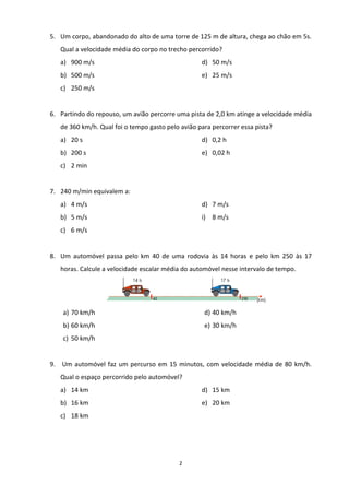 2
5. Um corpo, abandonado do alto de uma torre de 125 m de altura, chega ao chão em 5s.
Qual a velocidade média do corpo no trecho percorrido?
a) 900 m/s
b) 500 m/s
c) 250 m/s
d) 50 m/s
e) 25 m/s
6. Partindo do repouso, um avião percorre uma pista de 2,0 km atinge a velocidade média
de 360 km/h. Qual foi o tempo gasto pelo avião para percorrer essa pista?
a) 20 s
b) 200 s
c) 2 min
d) 0,2 h
e) 0,02 h
7. 240 m/min equivalem a:
a) 4 m/s
b) 5 m/s
c) 6 m/s
d) 7 m/s
i) 8 m/s
8. Um automóvel passa pelo km 40 de uma rodovia às 14 horas e pelo km 250 às 17
horas. Calcule a velocidade escalar média do automóvel nesse intervalo de tempo.
a) 70 km/h
b) 60 km/h
c) 50 km/h
d) 40 km/h
e) 30 km/h
9. Um automóvel faz um percurso em 15 minutos, com velocidade média de 80 km/h.
Qual o espaço percorrido pelo automóvel?
a) 14 km
b) 16 km
c) 18 km
d) 15 km
e) 20 km
 