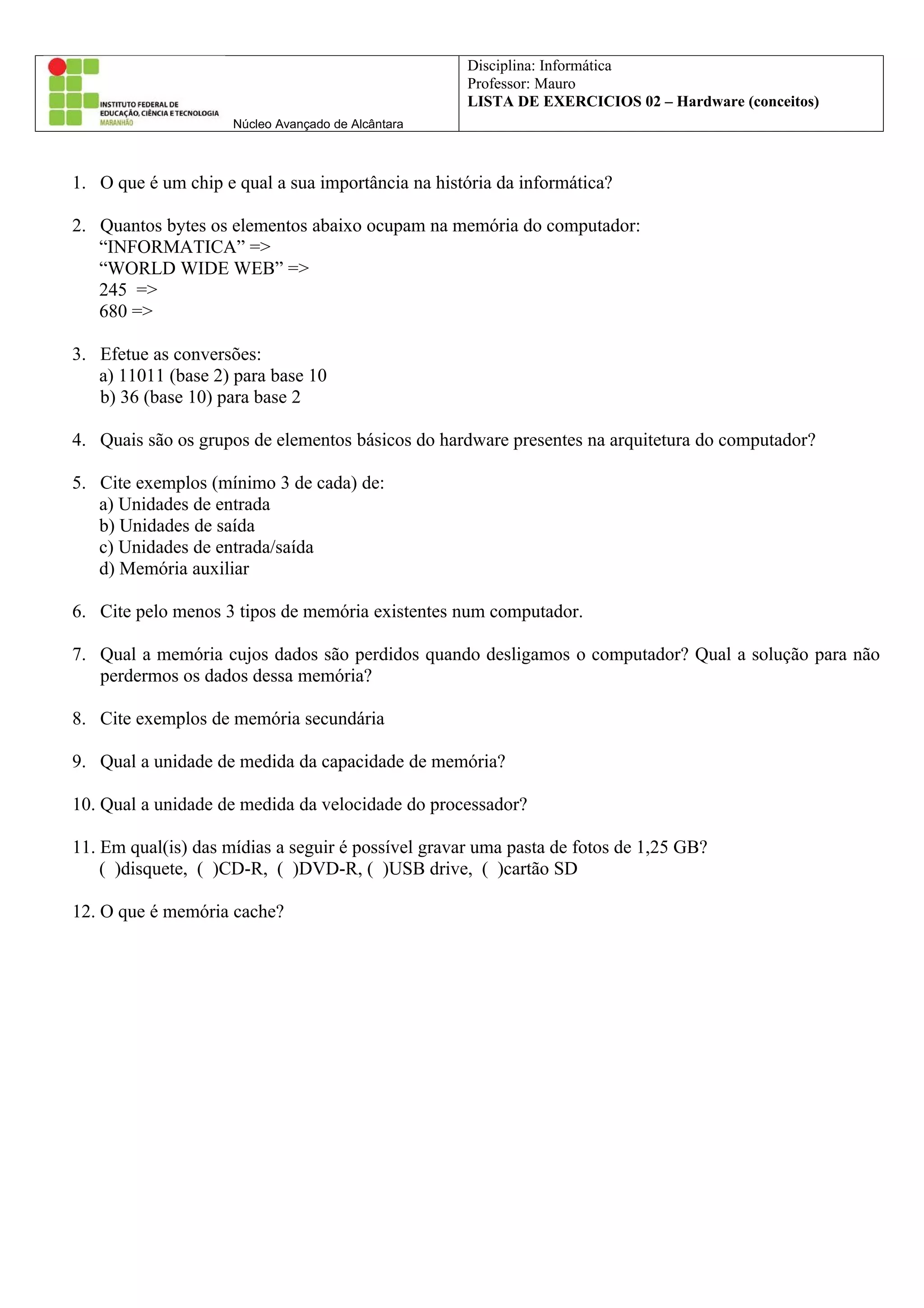 Disciplina: Informática
Professor: Mauro
LISTA DE EXERCICIOS 02 – Hardware (conceitos)
Núcleo Avançado de Alcântara
1. O que é um chip e qual a sua importância na história da informática?
2. Quantos bytes os elementos abaixo ocupam na memória do computador:
“INFORMATICA” =>
“WORLD WIDE WEB” =>
245 =>
680 =>
3. Efetue as conversões:
a) 11011 (base 2) para base 10
b) 36 (base 10) para base 2
4. Quais são os grupos de elementos básicos do hardware presentes na arquitetura do computador?
5. Cite exemplos (mínimo 3 de cada) de:
a) Unidades de entrada
b) Unidades de saída
c) Unidades de entrada/saída
d) Memória auxiliar
6. Cite pelo menos 3 tipos de memória existentes num computador.
7. Qual a memória cujos dados são perdidos quando desligamos o computador? Qual a solução para não
perdermos os dados dessa memória?
8. Cite exemplos de memória secundária
9. Qual a unidade de medida da capacidade de memória?
10. Qual a unidade de medida da velocidade do processador?
11. Em qual(is) das mídias a seguir é possível gravar uma pasta de fotos de 1,25 GB?
( )disquete, ( )CD-R, ( )DVD-R, ( )USB drive, ( )cartão SD
12. O que é memória cache?