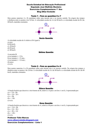 Escola Estadual de Educação Profissional
                                Deputado José Walfrido Monteiro
                               Exercícios Complementares 1° Ano
                                       Blog Olhar Evoluído

                                    Texto 1 – Para as questões 6 e 7
Dois pontos materiais A e B caminham sobre uma mesma reta e no mesmo sentido. Na origem dos tempos
a distância entre os pontos é de 5,0 km. A velocidade escalar de A é de 80 km/h e a velocidade escalar de B é de
60 km/h, mantidas constantes.




                                                Sexta Questão
A velocidade escalar de A relativa à B é igual a:
a) zero;
b) 80 km/h;
c) -20 km/h
d) 20 km/h
e) -80 km/h
                                               Sétima Questão
A encontra B:
a) no instante t = 15 h;
b) no instante t = 15 min.;
c) no instante t = 1/4 min.;
d) nunca
e) n.d.a
                                    Texto 2 – Para as questões 8 e 9
Dois pontos materiais A e B caminham sobre uma mesma reta e no mesmo sentido. Na origem dos tempos a
distância entre os pontos é de 5,0 km. A velocidade escalar de A é de 80 km/h e a velocidade escalar de B é de 60
km/h, mantidas constantes.




                                           Oitava Questão
A função horária que descreve o movimento de B, relativo a A para s em km e t em h, é representada por:
a) s = 5,0 - 20t
b) s = 5,0 + 20 t
c) s = 20t
d) s = -20t
e) n.d.a.
                                            Nona Questão
A função horária que descreve o movimento de A, relativo à B para s em km e t em h, é representada por:
a) s = -5,0 - 20t
b) s = 5,0 + 20 t
c) s = 20 t - 5,0
d) s = -20 t
e) n.d.a.
Professor Túlio Marcos
www.olharevoluido.blogspot.com
Exercícios Complementares – Lista 1
 