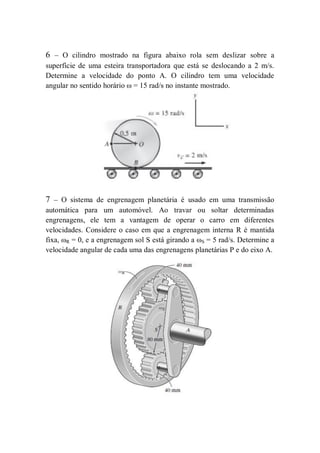 6 – O cilindro mostrado na figura abaixo rola sem deslizar sobre a
superfície de uma esteira transportadora que está se deslocando a 2 m/s.
Determine a velocidade do ponto A. O cilindro tem uma velocidade
angular no sentido horário ω = 15 rad/s no instante mostrado.
7 – O sistema de engrenagem planetária é usado em uma transmissão
automática para um automóvel. Ao travar ou soltar determinadas
engrenagens, ele tem a vantagem de operar o carro em diferentes
velocidades. Considere o caso em que a engrenagem interna R é mantida
fixa, ωR = 0, e a engrenagem sol S está girando a ωS = 5 rad/s. Determine a
velocidade angular de cada uma das engrenagens planetárias P e do eixo A.
 