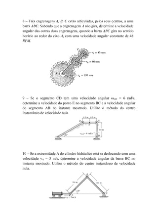 8 – Três engrenagens A, B, C estão articuladas, pelos seus centros, a uma
barra ABC. Sabendo que a engrenagem A não gira, determine a velocidade
angular das outras duas engrenagens, quando a barra ABC gira no sentido
horário ao redor do eixo A, com uma velocidade angular constante de 48
RPM.
9 – Se o segmento CD tem uma velocidade angular ωCD = 6 rad/s,
determine a velocidade do ponto E no segmento BC e a velocidade angular
do segmento AB no instante mostrado. Utilize o método do centro
instantâneo de velocidade nula.
10 – Se a extremidade A do cilindro hidráulico está se deslocando com uma
velocidade vA = 3 m/s, determine a velocidade angular da barra BC no
instante mostrado. Utilize o método do centro instantâneo de velocidade
nula.
 