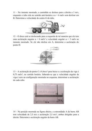 11 – No instante mostrado, o caminhão se desloca para a direita a 3 m/s,
enquanto o tubo rola no sentido anti-horário a ω = 6 rad/s sem deslizar em
B. Determine a velocidade do centro G do tubo.
12 – O disco está se deslocando para a esquerda de tal maneira que ele tem
uma aceleração angular α = 8 rad/s² e velocidade angular ω = 3 rad/s no
instante mostrado. Se ele não desliza em A, determine a aceleração do
ponto D.
13 – A aceleração do ponto C é 0,4m/s² para baixo e a aceleração da viga é
0,75 rad/s², no sentido horário. Sabendo-se que a velocidade angular da
viga é zero na configuração mostrada no esquema, determinar a aceleração
de cada cabo.
14 – Na posição mostrada na figura abaixo, a extremidade A da barra AB
tem velocidade de 2,5 m/s e aceleração 2,5 m/s², ambas dirigidas para a
direita. Determine a aceleração angular da barra AB.
 