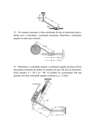 15 – No instante mostrado, o bloco deslizante B está se deslocando para a
direita com a velocidade e aceleração mostradas. Determine a aceleração
angular na roda nesse instante.
16 – Determine a velocidade angular e aceleração angular da placa CD do
mecanismo triturador de pedras no instante em que AB está na horizontal.
Neste instante, θ = 30º e ϕ = 90º. O membro de acionamento AB está
girando com uma velocidade angular constante ωAB = 4 rad/s.
 