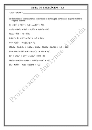 LISTA DE EXERCÍCIOS – 1A 
Cr2O3 + 2KOH → ____________________________________________________________ 
04 Demonstre os balanceamentos pelo método de oxirredução, identificando o agente redutor e 
o agente oxidante: 
Aℓ + OH-1 + NO3 
-1 + H2O  AℓO2 
-1 + NH3 
As2S3 + HNO3 + H2O  H2SO4 + H3AsO4 + NO 
Fe3O4 + CO  Fe + CO2 
-3 + Zn + H+1  Zn+2 + H2O + AsH3 
AsO4 
Au + H2SO4  Au2(SO4)3 + H2 
KMnO4 + Na2C2O4 + H2SO4  K2SO4 + MnSO4 + Na2SO4 + H2O + CO2 
-1 + Cℓ-1 + H+1  AuCℓ4 
Au + NO3 
-1 + NO2 + H2O 
Bi+3 + SnO2 
-2 + OH-1  SnO3 
-2 + H2O + Bi 
Bi2O3 + NaCℓO + NaOH  NaBiO3 + NaCℓ + H2O 
Br2 + NaOH  NaBr + NaBrO + H2O 
