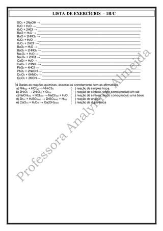 LISTA DE EXERCÍCIOS – 1B/C 
SO2 + 2NaOH → ____________________________________________________________ 
K2O + H2O → _______________________________________________________________ 
K2O + 2HCℓ → ______________________________________________________________ 
BaO + H2O → ______________________________________________________________ 
BaO + 2HNO3 → ____________________________________________________________ 
K2O2 + H2O → ______________________________________________________________ 
K2O2 + 2HCℓ → _____________________________________________________________ 
BaO2 + H2O → ______________________________________________________________ 
BaO2 + 2HNO3 → ____________________________________________________________ 
Na2O4 + H2O → _____________________________________________________________ 
Na2O4 + 2HCℓ → ____________________________________________________________ 
CaO4 + H2O → ______________________________________________________________ 
CaO4 + 2HNO3 → ____________________________________________________________ 
PbO2 + 4HCℓ → _____________________________________________________________ 
PbO2 + 2NaOH → ___________________________________________________________ 
Cr2O3 + 6HNO3 → ___________________________________________________________ 
Cr2O3 + 2KOH → ____________________________________________________________ 
04 Dadas as reações químicas, associe-as corretamente com as afirmativas. 
a) NH3(g) + HCℓ(g) → NH4Cℓ(ℓ) 
b) 2H2O2 → 2H2O(ℓ) + O2(g) 
c) NaOH(aq) + HCℓ(aq) → NaCℓ(aq) + H2O 
d) Zn(s) + H2SO4(aq) → ZnSO4(aq) + H2(g) 
e) CaO(s) + H2O(ℓ) → Ca(OH)2(aq) 
( ) reação de simples troca 
( ) reação de síntese, tendo como produto um sal 
( ) reação de síntese, tendo como produto uma base 
( ) reação de análise 
( ) reação de dupla-troca 
