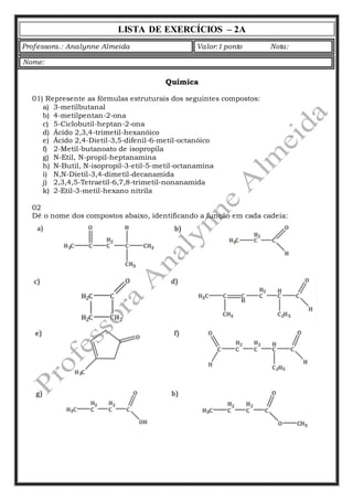 LISTA DE EXERCÍCIOS – 2A 
Professora.: Analynne Almeida Valor:1 ponto Nota: 
Química 
Nome: 
01) Represente as fórmulas estruturais dos seguintes compostos: 
a) 3-metilbutanal 
b) 4-metilpentan-2-ona 
c) 5-Ciclobutil-heptan-2-ona 
d) Ácido 2,3,4-trimetil-hexanóico 
e) Ácido 2,4-Dietil-3,5-difenil-6-metil-octanóico 
f) 2-Metil-butanoato de isopropila 
g) N-Etil, N-propil-heptanamina 
h) N-Butil, N-isopropil-3-etil-5-metil-octanamina 
i) N,N-Dietil-3,4-dimetil-decanamida 
j) 2,3,4,5-Tetraetil-6,7,8-trimetil-nonanamida 
k) 2-Etil-3-metil-hexano nitrila 
02 
Dê o nome dos compostos abaixo, identificando a função em cada cadeia: 
 