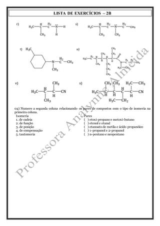 LISTA DE EXERCÍCIOS – 2B 
04) Numere a segunda coluna relacionando os pares de compostos com o tipo de isomeria na 
primeira coluna. 
Isomeria 
Pares 
1. de cadeia 
( ) etoxi-propano e metoxi-butano 
2. de função 
( ) etenol e etanal 
3. de posição 
( ) etanoato de metila e ácido propanóico 
4. de compensação 
( ) 1-propanol e 2-propanol 
5. tautomeria 
( ) n-pentano e neopentano 
