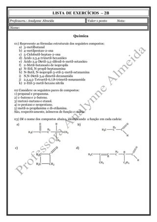 LISTA DE EXERCÍCIOS – 2B 
Professora.: Analynne Almeida Valor:1 ponto Nota: 
Química 
Nome: 
01) Represente as fórmulas estruturais dos seguintes compostos: 
a) 3-metilbutanal 
b) 4-metilpentan-2-ona 
c) 5-Ciclobutil-heptan-2-ona 
d) Ácido 2,3,4-trimetil-hexanóico 
e) Ácido 2,4-Dietil-3,5-difenil-6-metil-octanóico 
f) 2-Metil-butanoato de isopropila 
g) N-Etil, N-propil-heptanamina 
h) N-Butil, N-isopropil-3-etil-5-metil-octanamina 
i) N,N-Dietil-3,4-dimetil-decanamida 
j) 2,3,4,5-Tetraetil-6,7,8-trimetil-nonanamida 
k) 2-Etil-3-metil-hexano nitrila 
02 Considere os seguintes pares de compostos: 
1) propanal e propanona. 
2) 1-buteno e 2-buteno. 
3) metoxi-metano e etanol. 
4) n-pentano e neopentano. 
5) metil-n-propilamina e di-etilamina. 
São, respectivamente, isômeros de função e cadeia: 
03) Dê o nome dos compostos abaixo, identificando a função em cada cadeia: 
 