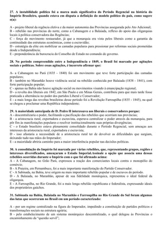 27. A instabilidade política foi a marca mais significativa do Período Regencial na história do
Império Brasileiro, quando estava em disputa a definição do modelo político do país, como sugere
o(a):
A - projeto liberal da regência eletiva e da maior autonomia das Províncias assegurada pelo Ato Adicional;
B - rebelião nas províncias do norte, como a Cabanagem e a Balaiada, reflexo do apoio das oligarquias
locais à política conservadora das Regências;
C - força do movimento restaurador, já que a monarquia era vista pelos liberais como a garantia da
continuidade das estruturas econômicas, como a escravidão;
D - estratégia da elite em mobilizar as camadas populares para pressionar por reformas sociais prometidas
desde a Independência;
E - preponderância da burocracia do Conselho de Estado no comando do governo.
28. No período compreendido entre a Independência e 1849, o Brasil foi marcado por agitações
sociais e políticas. Sobre essas agitações, é incorreto afirmar que:
A- a Cabanagem no Pará (1835 - 1840) foi um movimento que teve forte participação das camadas
populares;
B - também no Maranhão houve violência social na rebelião conhecida por Balaiada (1838 - 1841), com
forte participação popular;
C - apenas na Bahia não houve agitação social ou movimentos visando à emancipação regional;
D - a revolta dos liberais em 1842, em São Paulo e em Minas Gerais, contribuiu para que mais tarde fosse
praticada a alternância no poder dos partidos Liberal e Conservador;
E - a mais longa das revoltas brasileiras desse período foi a Revolução Farroupilha (1835 - 1845), na qual
se chegou a proclamar uma República independente;
29. A maioridade antecipada de D. Pedro II interessava aos liberais e conservadores porque:
A - descentralizaria o poder, facilitando a pacificação das rebeliões que ocorriam nas províncias;
B - a aristocracia rural, exportadora e escravista, esperava centralizar o poder através da monarquia, para
pôr fim às manifestações populares e resolver institucionalmente suas próprias divergências;
C - o Estado brasileiro estava plenamente consolidado durante o Período Regencial, sem ameaças aos
interesses da aristocracia rural, exportadora e escravista;
D - isso afastaria a necessidade de a aristocracia rural ter de devolver as dificuldades que surgiam,
deixando tudo nas mãos do Imperador;
E - a maioridade abriria caminho para a maior interferência popular nas decisões políticas.
30. A consolidação do Império foi marcada por várias rebeliões, que, representando grupos, regiões e
interesses diversificados, ameaçaram o Estado Imperial.Assinale a opção que associa uma dessas
rebeliões ocorridas durante o Império com o que foi afirmado acima:
A - A Cabanagem, no Grão Pará, expressou a reação dos comerciantes locais contra o monopólio do
comércio.
B - A Praieira, em Pernambuco, foi a mais importante manifestação do Partido Conservador.
C - A Sabinada, na Bahia, teve origem na mais importante rebelião popular e de escravos do período.
D - A Balaiada, no Maranhão, apesar de sua fidelidade monárquica, representou o ideal federal da
oligarquia.
E - A Farroupilha, no Rio Grande, foi a mais longa rebelião republicana e federalista, expressando ideais
dos proprietários gaúchos.
31. Sabinada na Bahia, Balaiada no Maranhão e Farroupilha no Rio Grande do Sul foram algumas
das lutas que ocorreram no Brasil em um período caracterizado:
A - por um regime centralizado na figura do Imperador, impedindo a constituição de partidos políticos e
transformações sociais na estrutura agrária;
B - pelo estabelecimento de um sistema monárquico descentralizado, o qual delegou às Províncias o
encaminhamento da “questão servil”;
 