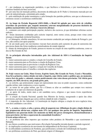 C - por mudanças na organização partidária, o que facilitava o federalismo, e por transformações na
estrutura fundiária de base escravista;
D - por uma fase de transição política, decorrente da abdicação de D. Pedro I, fortemente marcada por um
surto de industrialização, estimulado pelo estado;
E - pela redefinição do poder monárquico e pela formação dos partidos políticos, sem que se alterassem as
estruturas sociais e econômicas estabelecidas.
32. Ao longo do Período Regencial (1831-1840), o Brasil foi agitado por uma série de rebeliões
ocorridas em províncias que, naquele momento, estavam marginalizadas do processo decisório da
política nacional.Sobre tais reformas é incorreto afirmar:
A - contaram com ampla participação popular, inclusive dos escravos, já que defendiam reformas sociais
radicais;
B - foram duramente combatidas pelo exército imperial, entre outras coisas, porque eram vistas como
ameaças à integridade territorial brasileira;
C - a Cabanagem, rebelião amazônica, foi um movimento conduzido por antigos aliados de Portugal e, por
isso, não contou com apoio popular;
D - de um modo geral, tais movimentos visavam fazer pressões pelo aumento do grau de autonomia das
províncias diante das fortes tendências centralizadoras do estado imperial;
E - diante da intransigência do Estado, pensou-se mesmo na criação de uma república autônoma, como se
deu no Rio Grande do Sul.
33. As principais alterações introduzidas pelo Ato Adicional de 1834 à Constituição do Império
foram:
A - maior autonomia para os estados e criação do Conselho de Estado;
B - maior autonomia para as Províncias e criação da Regência Trina;
C - maior autonomia para as províncias e criação da Regência Una;
D - maior autonomia para os regentes e criação do Conselho de Estado;
E - maior autonomia para o Conselho e extinção das regências.
34. Feijó venceu em Goiás, Mato Grosso, Espírito Santo, Rio Grande do Norte, Ceará e Maranhão.
Essa foi a primeira e única eleição em todo o Império, cuja vitória coube a político que, no momento,
estava fora do poder e, ademais, contou positivamente com votos dessas províncias. Tal vitória para
regente, em 1835, deveu-se, em grande parte, pois,
A - ao exército, que praticamente exigiu um representante dos seus no poder executivo; como conhecido
capelão militar, tudo credenciava o novo regente;
B - ao temor de um golpe militar, que fez a Câmara se aliar ao candidato que sempre teve maiores
condições de se opor aos interesses da guarda;
C - ao apoio de todos, muito mais a um candidato novo, religioso e que nunca tivera experiências
parlamentares;
D - à criação da Guarda Nacional, quando fora Ministro da Justiça, assegurando o apoio das elites
provinciais, partícipes daquela que seria a milícia cidadã de todo o Império;
E - à imposição do Ato Adicional. A Constituição do Império obrigou a criação de nova regência trina,
com dois candidatos e um eleito.
35. “... a carne, o couro, o sebo, a graxa, além de pagarem nas Alfândegas do país o duplo dízimo de
que propuseram aliviar-nos, exigiam mais 15% em qualquer dos portos do Império. Imprudentes
legisladores nos puseram desde este momento na linha dos povos estrangeiros, desnacionalizaram a
nossa província e de fato a separaram da comunidade brasileira.”
O texto acima refere-se:
A - ao problema dos altos impostos que recaíram sobre produtos do Maranhão e que ocasionaram a
Balaiada;
B - aos fatores econômicos que motivaram a Revolução Farroupilha iniciada durante o período regencial;
C - às implicações econômicas do movimento de independência da Província Cisplatina;
D - às dificuldades econômicas do Nordeste, que justificaram a eclosão da Confederação do Equador;
E - aos problemas econômicos do Pará, que deram origem à Cabanagem.
 