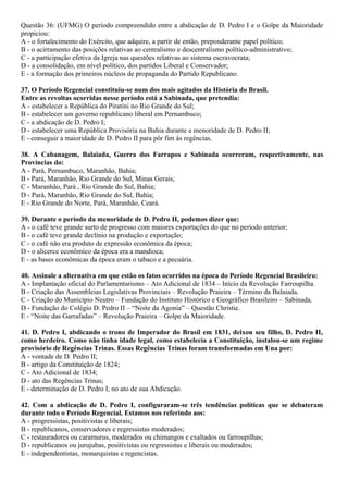 Questão 36: (UFMG) O período compreendido entre a abdicação de D. Pedro I e o Golpe da Maioridade
propiciou:
A - o fortalecimento do Exército, que adquire, a partir de então, preponderante papel político;
B - o acirramento das posições relativas ao centralismo e descentralismo político-administrativo;
C - a participação efetiva da Igreja nas questões relativas ao sistema escravocrata;
D - a consolidação, em nível político, dos partidos Liberal e Conservador;
E - a formação dos primeiros núcleos de propaganda do Partido Republicano.
37. O Período Regencial constituiu-se num dos mais agitados da História do Brasil.
Entre as revoltas ocorridas nesse período está a Sabinada, que pretendia:
A - estabelecer a República do Piratini no Rio Grande do Sul;
B - estabelecer um governo republicano liberal em Pernambuco;
C - a abdicação de D. Pedro I;
D - estabelecer uma República Provisória na Bahia durante a menoridade de D. Pedro II;
E - conseguir a maioridade de D. Pedro II para pôr fim às regências.
38. A Cabanagem, Balaiada, Guerra dos Farrapos e Sabinada ocorreram, respectivamente, nas
Províncias do:
A - Pará, Pernambuco, Maranhão, Bahia;
B - Pará, Maranhão, Rio Grande do Sul, Minas Gerais;
C - Maranhão, Pará , Rio Grande do Sul, Bahia;
D - Pará, Maranhão, Rio Grande do Sul, Bahia;
E - Rio Grande do Norte, Pará, Maranhão, Ceará.
39. Durante o período da menoridade de D. Pedro II, podemos dizer que:
A - o café teve grande surto de progresso com maiores exportações do que no período anterior;
B - o café teve grande declínio na produção e exportação;
C - o café não era produto de expressão econômica da época;
D - o alicerce econômico da época era a mandioca;
E - as bases econômicas da época eram o tabaco e a pecuária.
40. Assinale a alternativa em que estão os fatos ocorridos na época do Período Regencial Brasileiro:
A - Implantação oficial do Parlamentarismo – Ato Adicional de 1834 – Início da Revolução Farroupilha.
B - Criação das Assembleias Legislativas Provinciais – Revolução Praieira – Término da Balaiada.
C - Criação do Município Neutro – Fundação do Instituto Histórico e Geográfico Brasileiro – Sabinada.
D - Fundação do Colégio D. Pedro II – “Noite da Agonia” – Questão Christie.
E - “Noite das Garrafadas” – Revolução Praieira – Golpe da Maioridade.
41. D. Pedro I, abdicando o trono de Imperador do Brasil em 1831, deixou seu filho, D. Pedro II,
como herdeiro. Como não tinha idade legal, como estabelecia a Constituição, instalou-se um regime
provisório de Regências Trinas. Essas Regências Trinas foram transformadas em Una por:
A - vontade de D. Pedro II;
B - artigo da Constituição de 1824;
C - Ato Adicional de 1834;
D - ato das Regências Trinas;
E - determinação de D. Pedro I, no ato de sua Abdicação.
42. Com a abdicação de D. Pedro I, configuraram-se três tendências políticas que se debateram
durante todo o Período Regencial. Estamos nos referindo aos:
A - progressistas, positivistas e liberais;
B - republicanos, conservadores e regressistas moderados;
C - restauradores ou caramurus, moderados ou chimangos e exaltados ou farroupilhas;
D - republicanos ou jurujubas, positivistas ou regressistas e liberais ou moderados;
E - independentistas, monarquistas e regencistas.
 