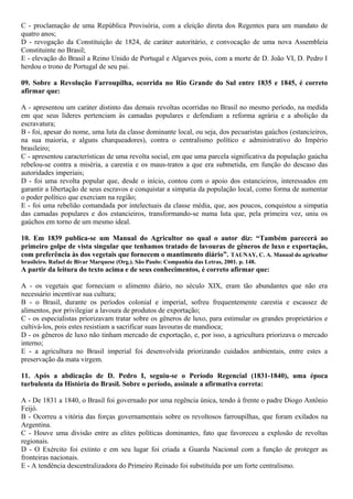 C - proclamação de uma República Provisória, com a eleição direta dos Regentes para um mandato de
quatro anos;
D - revogação da Constituição de 1824, de caráter autoritário, e convocação de uma nova Assembleia
Constituinte no Brasil;
E - elevação do Brasil a Reino Unido de Portugal e Algarves pois, com a morte de D. João VI, D. Pedro I
herdou o trono de Portugal de seu pai.
09. Sobre a Revolução Farroupilha, ocorrida no Rio Grande do Sul entre 1835 e 1845, é correto
afirmar que:
A - apresentou um caráter distinto das demais revoltas ocorridas no Brasil no mesmo período, na medida
em que seus líderes pertenciam às camadas populares e defendiam a reforma agrária e a abolição da
escravatura;
B - foi, apesar do nome, uma luta da classe dominante local, ou seja, dos pecuaristas gaúchos (estancieiros,
na sua maioria, e alguns charqueadores), contra o centralismo político e administrativo do Império
brasileiro;
C - apresentou características de uma revolta social, em que uma parcela significativa da população gaúcha
rebelou-se contra a miséria, a carestia e os maus-tratos a que era submetida, em função do descaso das
autoridades imperiais;
D - foi uma revolta popular que, desde o início, contou com o apoio dos estancieiros, interessados em
garantir a libertação de seus escravos e conquistar a simpatia da população local, como forma de aumentar
o poder político que exerciam na região;
E - foi uma rebelião comandada por intelectuais da classe média, que, aos poucos, conquistou a simpatia
das camadas populares e dos estancieiros, transformando-se numa luta que, pela primeira vez, uniu os
gaúchos em torno de um mesmo ideal.
10. Em 1839 publica-se um Manual do Agricultor no qual o autor diz: “Também parecerá ao
primeiro golpe de vista singular que tenhamos tratado de lavouras de gêneros de luxo e exportação,
com preferência às dos vegetais que fornecem o mantimento diário”. TAUNAY, C. A. Manual do agricultor
brasileiro. Rafael de Bivar Marquese (Org.). São Paulo: Companhia das Letras, 2001. p. 148.
A partir da leitura do texto acima e de seus conhecimentos, é correto afirmar que:
A - os vegetais que forneciam o alimento diário, no século XIX, eram tão abundantes que não era
necessário incentivar sua cultura;
B - o Brasil, durante os períodos colonial e imperial, sofreu frequentemente carestia e escassez de
alimentos, por privilegiar a lavoura de produtos de exportação;
C - os especialistas priorizavam tratar sobre os gêneros de luxo, para estimular os grandes proprietários e
cultivá-los, pois estes resistiam a sacrificar suas lavouras de mandioca;
D - os gêneros de luxo não tinham mercado de exportação, e, por isso, a agricultura priorizava o mercado
interno;
E - a agricultura no Brasil imperial foi desenvolvida priorizando cuidados ambientais, entre estes a
preservação da mata virgem.
11. Após a abdicação de D. Pedro I, seguiu-se o Período Regencial (1831-1840), uma época
turbulenta da História do Brasil. Sobre o período, assinale a afirmativa correta:
A - De 1831 a 1840, o Brasil foi governado por uma regência única, tendo à frente o padre Diogo Antônio
Feijó.
B - Ocorreu a vitória das forças governamentais sobre os revoltosos farroupilhas, que foram exilados na
Argentina.
C - Houve uma divisão entre as elites políticas dominantes, fato que favoreceu a explosão de revoltas
regionais.
D - O Exército foi extinto e em seu lugar foi criada a Guarda Nacional com a função de proteger as
fronteiras nacionais.
E - A tendência descentralizadora do Primeiro Reinado foi substituída por um forte centralismo.
 