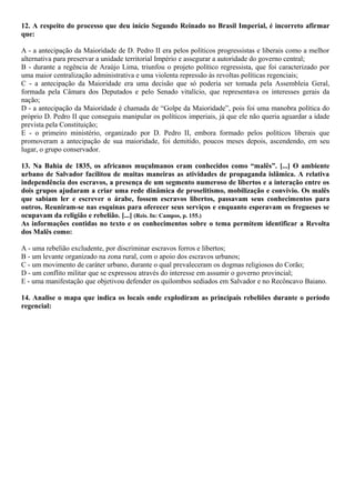 12. A respeito do processo que deu início Segundo Reinado no Brasil Imperial, é incorreto afirmar
que:
A - a antecipação da Maioridade de D. Pedro II era pelos políticos progressistas e liberais como a melhor
alternativa para preservar a unidade territorial Império e assegurar a autoridade do governo central;
B - durante a regência de Araújo Lima, triunfou o projeto político regressista, que foi caracterizado por
uma maior centralização administrativa e uma violenta repressão às revoltas políticas regenciais;
C - a antecipação da Maioridade era uma decisão que só poderia ser tomada pela Assembleia Geral,
formada pela Câmara dos Deputados e pelo Senado vitalício, que representava os interesses gerais da
nação;
D - a antecipação da Maioridade é chamada de “Golpe da Maioridade”, pois foi uma manobra política do
próprio D. Pedro II que conseguiu manipular os políticos imperiais, já que ele não queria aguardar a idade
prevista pela Constituição;
E - o primeiro ministério, organizado por D. Pedro II, embora formado pelos políticos liberais que
promoveram a antecipação de sua maioridade, foi demitido, poucos meses depois, ascendendo, em seu
lugar, o grupo conservador.
13. Na Bahia de 1835, os africanos muçulmanos eram conhecidos como “malês”. [...] O ambiente
urbano de Salvador facilitou de muitas maneiras as atividades de propaganda islâmica. A relativa
independência dos escravos, a presença de um segmento numeroso de libertos e a interação entre os
dois grupos ajudaram a criar uma rede dinâmica de proselitismo, mobilização e convívio. Os malês
que sabiam ler e escrever o árabe, fossem escravos libertos, passavam seus conhecimentos para
outros. Reuniram-se nas esquinas para oferecer seus serviços e enquanto esperavam os fregueses se
ocupavam da religião e rebelião. [...] (Reis. In: Campos, p. 155.)
As informações contidas no texto e os conhecimentos sobre o tema permitem identificar a Revolta
dos Malês como:
A - uma rebelião excludente, por discriminar escravos forros e libertos;
B - um levante organizado na zona rural, com o apoio dos escravos urbanos;
C - um movimento de caráter urbano, durante o qual prevaleceram os dogmas religiosos do Corão;
D - um conflito militar que se expressou através do interesse em assumir o governo provincial;
E - uma manifestação que objetivou defender os quilombos sediados em Salvador e no Recôncavo Baiano.
14. Analise o mapa que indica os locais onde explodiram as principais rebeliões durante o período
regencial:
 