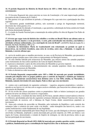 16. O período Regencial da História do Brasil durou de 1831 a 1840. Sobre ele, pode-se afirmar
corretamente:
A - O Governo Regencial não estava previsto no texto da Constituição e foi uma improvisação política,
necessária devido à renúncia de D. Pedro I.
B - Das guerras civis que eclodiram no período, a Cabanagem foi a que mais teve a participação das elites
regionais.
C - Apresentou grande instabilidade política, nele ocorrendo o perigo de fragmentação territorial,
decorrente das várias guerras civis.
D - Durante o período foi alterada a Constituição, o que permitiu a substituição da forma unitária do Estado
pela forma denominada federação.
E - A criação da Guarda Nacional para a manutenção da ordem pública foi obra do Regente Uno Pedro de
Araújo Lima.
17. O texto que segue trata da história das rebeliões e revoltas no Brasil.“Havia um abismo entre os
políticos do Rio de Janeiro e os da província. A corte, pólo centralizador das decisões, com hábitos e
atividades urbanas sedimentadas, era a metrópole do resto do Brasil”. (JANOTTI, Maria de Loudes M. A
Balaiada. São Paulo: Brasiliense. 1987. p. 9.)
A conclusão da historiadora Maria de LoudesJanotti está relacionada ao período no qual se
desenvolveu, em território brasileiro, uma série de revoltas, entre elas, a Balaiada. A respeito da
Balaiada, é correto afirmar que:
A - serviu de modelo para os mandões provinciais, no caso, os da Província do Maranhão, que passaram a
organizar grupos armados para a luta contra os representantes da Metrópole lusitana;
B - foi uma rebelião liderada pela aristocracia do Maranhão, que utilizou setores das camadas populares
como instrumentos de luta contra ospolíticos da Corte do Império Brasileiro;
C- expressava claramente o apoio da elite aristocrática do Maranhão ao governo imperial;
D - representou, exclusivamente, o descontentamento das camadas populares diante dos desmandos
cometidos pela aristocracia do Maranhão;
E–Todas as alternativas estão incorretas.
18. O Período Regencial, compreendido entre 1831 a 1840, foi marcado por grande instabilidade,
causada pela disputa entre os grupos políticos para o controle do Império e também por inúmeras
revoltas, que assumiram características bem distintas entre si. Em 1838, eclodiu, no Maranhão, a
Balaiada, somente derrotada três anos depois. Pode-se dizer que esse movimento:
A - contou com a participação de segmentos sertanejos – vaqueiros, pequenos proprietários e artesãos –
opondo-se aos bem-te-vis, em luta com os negros escravos rebelados, que buscavam nos cabanos apoio aos
seus anseios de liberdade;
B - foi de revolta das classes populares contra os proprietários. Opôs os balaios (sertanejos) aos grandes
senhores de terras em aliança com escravos e negociantes;
C - foi, inicialmente, o resultado das lutas internas da Província, opondo cabanos (conservadores) a bem-te-
vis (liberais), aprofundadas pela luta dos segmentos sertanejos liderados por Manuel Francisco dos Anjos, e
pela insurreição de escravos, sob a liderança do Negro Cosme, dando características populares ao
movimento;
D - lutou pela extinção da escravidão no Maranhão, pela instituição da República e pelo controle dos
sertanejos sobre o comércio da carne verde e da farinha – então monopólio dos bem-te-vis, sendo o seu
caráter multiclassista a razão fundamental de sua fragilidade;
E - sofreu a repressão empreendida pelo futuro Duque de Caxias, que não distinguiu os diversos segmentos
envolvidos na Balaiada, ampliando a anistia decretada pelo governo imperial, em 1840, aos balaios e aos
negros de Cosme, demonstrando a vontade do Império de reintegrar, na vida da província, todos os que
haviam participado do movimento.
19. O Período Regencial no Brasil (1831-1840) foi marcado por grandes questões sociais, econômicas
e políticas, fundamentais para a consolidação do Império.Entre elas se destacam, exceto:
 
