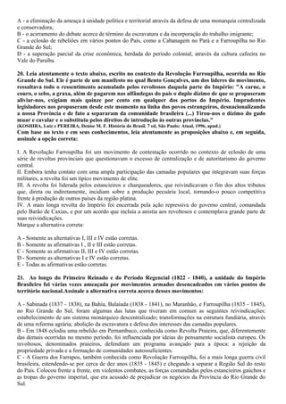 A - a eliminação da ameaça à unidade política e territorial através da defesa de uma monarquia centralizada
e conservadora;
B - o acirramento do debate acerca de término da escravatura e da incorporação do trabalho imigrante;
C - a eclosão de rebeliões em vários pontos do País, como a Cabanagem no Pará e a Farroupilha no Rio
Grande do Sul;
D - a superação parcial da crise econômica, herdada do período colonial, através da cultura cafeeira no
Vale do Paraíba.
20. Leia atentamente o texto abaixo, escrito no contexto da Revolução Farroupilha, ocorrida no Rio
Grande do Sul. Ele é parte de um manifesto no qual Bento Gonçalves, um dos líderes do movimento,
ressaltava todo o ressentimento acumulado pelos revoltosos daquela parte do Império: "A carne, o
couro, o sebo, a graxa, além de pagarem nas alfândegas do país o duplo dízimo de que se propuseram
aliviar-nos, exigiam mais quinze por cento em qualquer dos portos do Império. Imprudentes
legisladores nos propuseram desde este momento na linha dos povos estrangeiros, desnacionalizando
a nossa Província e de fato a separaram da comunidade brasileira (...) Tirou-nos o dízimo do gado
muar e cavalar e o substituiu pelos direitos de introdução às outras províncias."
(KOSHIBA, Luiz e PEREIRA, Denise M. F. História do Brasil. 7 ed, São Paulo: Atual, 1996, apud.)
Com base no texto e em seus conhecimentos, leia atentamente as proposições abaixo e, em seguida,
assinale a opção correta:
I. A Revolução Farroupilha foi um movimento de contestação ocorrido no contexto de eclosão de uma
série de revoltas provinciais que questionavam o excesso de centralização e de autoritarismo do governo
central.
II. Embora tenha contato com uma ampla participação das camadas populares que integravam suas forças
militares, a revolta foi um típico movimento de elite.
III. A revolta foi liderada pelos estancieiros e charqueadores, que reivindicavam o fim dos altos tributos
que, direta ou indiretamente, incidiam sobre a produção pecuária local, tornando-o pouco competitiva
frente à produção de outros países da região platina.
IV. A mais longa revolta do Império foi encerrada pela ação repressiva do governo central, comandada
pelo Barão de Caxias, e por um acordo que incluía a anistia aos revoltosos e contemplava grande parte de
suas reivindicações.
Marque a alternativa correta:
A - Somente as alternativas I, III e IV estão corretas.
B - Somente as afirmativas I , II e III estão corretas.
C - Somente as afirmativas II, III e IV estão corretas.
D - Somente as alternativas I e IV estão corretas.
E - Todas as afirmativas estão corretas.
21. Ao longo do Primeiro Reinado e do Período Regencial (1822 - 1840), a unidade do Império
Brasileiro foi várias vezes ameaçada por movimentos armados desencadeados em vários pontos do
território nacional.Assinale a alternativa correta acerca desses movimentos:
A - Sabinada (1837 - 1838), na Bahia, Balaiada (1838 - 1841), no Maranhão, e Farroupilha (1835 - 1845),
no Rio Grande do Sul, foram algumas das lutas que tiveram em comum as seguintes reivindicações:
estabelecimento de um sistema monárquico descentralizado; transformações na estrutura fundiária, através
de uma reforma agrária; abolição da escravatura e defesa dos interesses das camadas populares.
B - Em 1848 eclodiu uma rebelião em Pernambuco, conhecida como Revolta Praieira, que, diferentemente
das demais ocorridas no mesmo período, foi influenciada por ideias do pensamento socialista europeu. Os
revoltosos, denominados praieiros, defendiam um programa avançado para a época: a rejeição da
propriedade privada e a formação de comunidades autossuficientes.
C - A Guerra dos Farrapos, também conhecida como Revolução Farroupilha, foi a mais longa guerra civil
brasileira, estendendo-se por cerca de dez anos (1835 - 1845) e chegando a separar a Região Sul do resto
do País. Colocou frente a frente, em violentos combates, as forças comandadas pelos estancieiros gaúchos e
as tropas do governo imperial, que era acusado de prejudicar os negócios da Província do Rio Grande do
Sul.
 