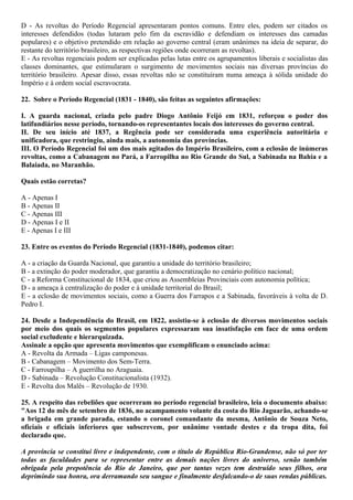 D - As revoltas do Período Regencial apresentaram pontos comuns. Entre eles, podem ser citados os
interesses defendidos (todas lutaram pelo fim da escravidão e defendiam os interesses das camadas
populares) e o objetivo pretendido em relação ao governo central (eram unânimes na ideia de separar, do
restante do território brasileiro, as respectivas regiões onde ocorreram as revoltas).
E - As revoltas regenciais podem ser explicadas pelas lutas entre os agrupamentos liberais e socialistas das
classes dominantes, que estimularam o surgimento de movimentos sociais nas diversas províncias do
território brasileiro. Apesar disso, essas revoltas não se constituíram numa ameaça à sólida unidade do
Império e à ordem social escravocrata.
22. Sobre o Período Regencial (1831 - 1840), são feitas as seguintes afirmações:
I. A guarda nacional, criada pelo padre Diogo Antônio Feijó em 1831, reforçou o poder dos
latifundiários nesse período, tornando-os representantes locais dos interesses do governo central.
II. De seu início até 1837, a Regência pode ser considerada uma experiência autoritária e
unificadora, que restringiu, ainda mais, a autonomia das províncias.
III. O Período Regencial foi um dos mais agitados do Império Brasileiro, com a eclosão de inúmeras
revoltas, como a Cabanagem no Pará, a Farropilha no Rio Grande do Sul, a Sabinada na Bahia e a
Balaiada, no Maranhão.
Quais estão corretas?
A - Apenas I
B - Apenas II
C - Apenas III
D - Apenas I e II
E - Apenas I e III
23. Entre os eventos do Período Regencial (1831-1840), podemos citar:
A - a criação da Guarda Nacional, que garantiu a unidade do território brasileiro;
B - a extinção do poder moderador, que garantiu a democratização no cenário político nacional;
C - a Reforma Constitucional de 1834, que criou as Assembleias Provinciais com autonomia política;
D - a ameaça à centralização do poder e à unidade territorial do Brasil;
E - a eclosão de movimentos sociais, como a Guerra dos Farrapos e a Sabinada, favoráveis à volta de D.
Pedro I.
24. Desde a Independência do Brasil, em 1822, assistiu-se à eclosão de diversos movimentos sociais
por meio dos quais os segmentos populares expressaram sua insatisfação em face de uma ordem
social excludente e hierarquizada.
Assinale a opção que apresenta movimentos que exemplificam o enunciado acima:
A - Revolta da Armada – Ligas camponesas.
B - Cabanagem – Movimento dos Sem-Terra.
C - Farroupilha – A guerrilha no Araguaia.
D - Sabinada – Revolução Constitucionalista (1932).
E - Revolta dos Malês – Revolução de 1930.
25. A respeito das rebeliões que ocorreram no período regencial brasileiro, leia o documento abaixo:
"Aos 12 do mês de setembro de 1836, no acampamento volante da costa do Rio Jaguarão, achando-se
a brigada em grande parada, estando o coronel comandante da mesma, Antônio de Souza Neto,
oficiais e oficiais inferiores que subscrevem, por unânime vontade destes e da tropa dita, foi
declarado que.
A província se constitui livre e independente, com o título de República Rio-Grandense, não só por ter
todas as faculdades para se representar entre as demais nações livres do universo, senão também
obrigada pela prepotência do Rio de Janeiro, que por tantas vezes tem destruído seus filhos, ora
deprimindo sua honra, ora derramando seu sangue e finalmente desfalcando-o de suas rendas públicas.
 
