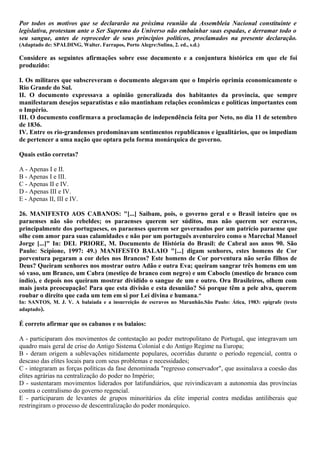 Por todos os motivos que se declararão na próxima reunião da Assembleia Nacional constituinte e
legislativa, protestam ante o Ser Supremo do Universo não embainhar suas espadas, e derramar todo o
seu sangue, antes de reproceder de seus princípios políticos, proclamados na presente declaração.
(Adaptado de: SPALDING, Walter. Farrapos, Porto Alegre:Sulina, 2. ed., s.d.)
Considere as seguintes afirmações sobre esse documento e a conjuntura histórica em que ele foi
produzido:
I. Os militares que subscreveram o documento alegavam que o Império oprimia economicamente o
Rio Grande do Sul.
II. O documento expressava a opinião generalizada dos habitantes da província, que sempre
manifestaram desejos separatistas e não mantinham relações econômicas e políticas importantes com
o Império.
III. O documento confirmava a proclamação de independência feita por Neto, no dia 11 de setembro
de 1836.
IV. Entre os rio-grandenses predominavam sentimentos republicanos e igualitários, que os impediam
de pertencer a uma nação que optara pela forma monárquica de governo.
Quais estão corretas?
A - Apenas I e II.
B - Apenas I e III.
C - Apenas II e IV.
D - Apenas III e IV.
E - Apenas II, III e IV.
26. MANIFESTO AOS CABANOS: "[...] Saibam, pois, o governo geral e o Brasil inteiro que os
paraenses não são rebeldes; os paraenses querem ser súditos, mas não querem ser escravos,
principalmente dos portugueses, os paraenses querem ser governados por um patrício paraense que
olhe com amor para suas calamidades e não por um português aventureiro como o Marechal Manoel
Jorge [...]" In: DEL PRIORE, M. Documento de História do Brasil: de Cabral aos anos 90. São
Paulo: Scipione, 1997: 49.) MANIFESTO BALAIO "[...] digam senhores, estes homens de Cor
porventura pegaram a cor deles nos Brancos? Este homens de Cor porventura não serão filhos de
Deus? Queiram senhores nos mostrar outro Adão e outra Eva; queiram sangrar três homens em um
só vaso, um Branco, um Cabra (mestiço de branco com negro) e um Caboclo (mestiço de branco com
índio), e depois nos queiram mostrar dividido o sangue de um e outro. Ora Brasileiros, olhem com
mais justa preocupação! Para que esta divisão e esta desunião? Só porque têm a pele alva, querem
roubar o direito que cada um tem em si por Lei divina e humana."
In: SANTOS, M. J. V. A balaiada e a insurreição de escravos no Maranhão.São Paulo: Ática, 1983: epígrafe (texto
adaptado).
É correto afirmar que os cabanos e os balaios:
A - participaram dos movimentos de contestação ao poder metropolitano de Portugal, que integravam um
quadro mais geral de crise do Antigo Sistema Colonial e do Antigo Regime na Europa;
B - deram origem a sublevações nitidamente populares, ocorridas durante o período regencial, contra o
descaso das elites locais para com seus problemas e necessidades;
C - integraram as forças políticas da fase denominada "regresso conservador", que assinalava a coesão das
elites agrárias na centralização do poder no Império;
D - sustentaram movimentos liderados por latifundiários, que reivindicavam a autonomia das províncias
contra o centralismo do governo regencial.
E - participaram de levantes de grupos minoritários da elite imperial contra medidas antiliberais que
restringiram o processo de descentralização do poder monárquico.
 