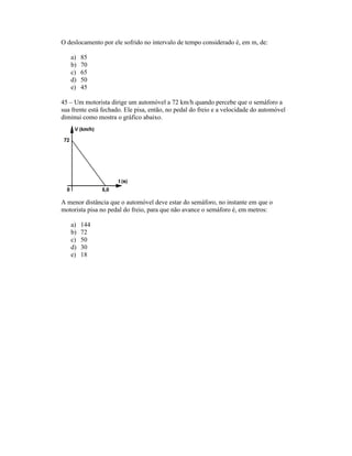 O deslocamento por ele sofrido no intervalo de tempo considerado é, em m, de:
a) 85
b) 70
c) 65
d) 50
e) 45
45 Um motorista dirige um automóvel a 72 km/h quando percebe que o semáforo a
sua frente está fechado. Ele pisa, então, no pedal do freio e a velocidade do automóvel
diminui como mostra o gráfico abaixo.
A menor distância que o automóvel deve estar do semáforo, no instante em que o
motorista pisa no pedal do freio, para que não avance o semáforo é, em metros:
a) 144
b) 72
c) 50
d) 30
e) 18
 