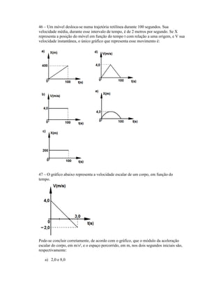 46 Um móvel desloca-se numa trajetória retilínea durante 100 segundos. Sua
velocidade média, durante esse intervalo de tempo, é de 2 metros por segundo. Se X
representa a posição do móvel em função do tempo t com relação a uma origem, e V sua
velocidade instantânea, o único gráfico que representa esse movimento é:
47 O gráfico abaixo representa a velocidade escalar de um corpo, em função do
tempo.
Pode-se concluir corretamente, de acordo com o gráfico, que o módulo da aceleração
escalar do corpo, em m/s², e o espaço percorrido, em m, nos dois segundos iniciais são,
respectivamente:
a) 2,0 e 8,0
 