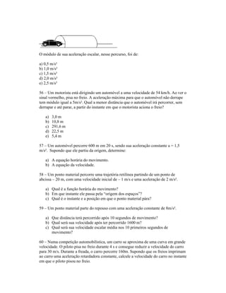 O módulo de sua aceleração escalar, nesse percurso, foi de:
a) 0,5 m/s²
b) 1,0 m/s²
c) 1,5 m/s²
d) 2,0 m/s²
e) 2,5 m/s²
56 Um motorista está dirigindo um automóvel a uma velocidade de 54 km/h. Ao ver o
sinal vermelho, pisa no freio. A aceleração máxima para que o automóvel não derrape
tem módulo igual a 5m/s². Qual a menor distância que o automóvel irá percorrer, sem
derrapar e até parar, a partir do instante em que o motorista aciona o freio?
a) 3,0 m
b) 10,8 m
c) 291,6 m
d) 22,5 m
e) 5,4 m
57 Um automóvel percorre 600 m em 20 s, sendo sua aceleração constante a = 1,5
m/s². Supondo que ele partiu da origem, determine:
a) A equação horária do movimento.
b) A equação da velocidade.
58 Um ponto material percorre uma trajetória retilínea partindo de um ponto de
abcissa 20 m, com uma velocidade inicial de 1 m/s e uma aceleração de 2 m/s².
a) Qual é a função horária do movimento?
b) Em que instante ele passa pela origem dos espaços ?
c) Qual é o instante e a posição em que o ponto material pára?
59 Um ponto material parte do repouso com uma aceleração constante de 8m/s².
a) Que distância terá percorrido após 10 segundos de movimento?
b) Qual será sua velocidade após ter percorrido 1600 m?
c) Qual será sua velocidade escalar média nos 10 primeiros segundos de
movimento?
60 Numa competição automobilística, um carro se aproxima de uma curva em grande
velocidade. O piloto pisa no freio durante 4 s e consegue reduzir a velocidade do carro
para 30 m/s. Durante a freada, o carro percorre 160m. Supondo que os freios imprimam
ao carro uma aceleração retardadora constante, calcule a velocidade do carro no instante
em que o piloto pisou no freio.
 