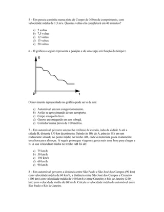 5 Um pessoa caminha numa pista de Cooper de 300 m de comprimento, com
velocidade média de 1,5 m/s. Quantas voltas ela completará em 40 minutos?
a) 5 voltas
b) 7,5 voltas
c) 12 voltas
d) 15 voltas
e) 20 voltas
6 O gráfico a seguir representa a posição x de um corpo em função do tempo t.
O movimento representado no gráfico pode ser o de um:
a) Automóvel em um congestionamento.
b) Avião se aproximando de um aeroporto.
c) Corpo em queda livre.
d) Garoto escorregando em um tobogã.
e) Corredor numa prova de 100 metros.
7 Um automóvel percorre um trecho retilíneo de estrada, indo da cidade A até a
cidade B, distante 150 km da primeira. Saindo às 10h de A, pára às 11h em um
restaurante situado no ponto médio do trecho AB, onde o motorista gasta exatamente
uma hora para almoçar. A seguir prossegue viagem e gasta mais uma hora para chegar a
B. A sua velocidade média no trecho AB foi de:
a) 75 km/h
b) 50 km/h
c) 150 km/h
d) 60 km/h
e) 90 km/h
8 Um automóvel percorre a distância entre São Paulo e São José dos Campos (90 km)
com velocidade média de 60 km/h, a distância entre São José dos Campos e Cruzeiro
(100 km) com velocidade média de 100 km/h e entre Cruzeiro e Rio de Janeiro (210
km) com velocidade média de 60 km/h. Calcule a velocidade média do automóvel entre
São Paulo e Rio de Janeiro.
 