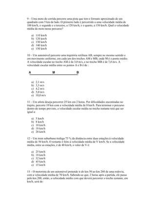 9 Uma moto de corrida percorre uma pista que tem o formato aproximado de um
quadrado com 5 km de lado. O primeiro lado é percorrido a uma velocidade média de
100 km/h, o segundo e o terceiro, a 120 km/h, e o quarto, a 150 km/h. Qual a velocidade
média da moto nesse percurso?
a) 110 km/h
b) 120 km/h
c) 130 km/h
d) 140 km/h
e) 150 km/h
10 Um automóvel percorre uma trajetória retilínea AB, sempre no mesmo sentido e
em movimento uniforme, em cada um dos trechos AM e MB, onde M é o ponto médio.
A velocidade escalar no trecho AM é de 3,0 m/s, e no trecho MB é de 7,0 m/s. A
velocidade escalar média entre os pontos A e B é de :
a) 2,1 m/s
b) 3,3 m/s
c) 4,2 m/s
d) 5,0 m/s
e) 10,0 m/s
11 Um atleta deseja percorrer 25 km em 2 horas. Por dificuldades encontradas no
trajeto, percorre 10 km com a velocidade média de 8 km/h. Para terminar o percurso
dentro do tempo previsto, a velocidade escalar média no trecho restante terá que ser
igual a:
a) 5 km/h
b) 8 km/h
c) 10 km/h
d) 18 km/h
e) 20 km/h
12 Um trem suburbano trafega 75 % da distância entre duas estações à velocidade
média de 50 km/h. O restante é feito à velocidade média de V km/h. Se a velocidade
média, entre as estações, é de 40 km/h, o valor de V é:
a) 25 km/h
b) 18 km/h
c) 32 km/h
d) 45 km/h
e) 15 km/h
13 O motorista de um automóvel pretende ir do km 50 ao km 260 de uma rodovia,
com a velocidade média de 70 km/h. Sabendo-se que, 2 horas após a partida, ele passa
pelo km 200, então, a velocidade média com que deverá percorrer o trecho restante, em
km/h, será de:
 