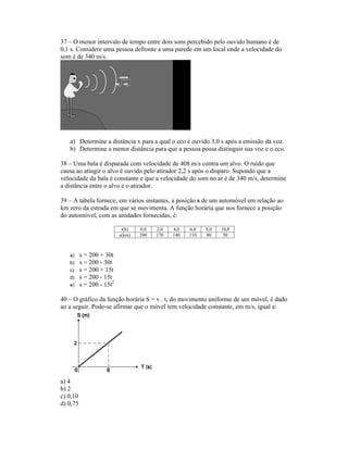 37 O menor intervalo de tempo entre dois sons percebido pelo ouvido humano é de
0,1 s. Considere uma pessoa defronte a uma parede em um local onde a velocidade do
som é de 340 m/s.
a) Determine a distância x para a qual o eco é ouvido 3,0 s após a emissão da voz.
b) Determine a menor distância para que a pessoa possa distinguir sua voz e o eco.
38 Uma bala é disparada com velocidade de 408 m/s contra um alvo. O ruído que
causa ao atingir o alvo é ouvido pelo atirador 2,2 s após o disparo. Supondo que a
velocidade da bala é constante e que a velocidade do som no ar é de 340 m/s, determine
a distância entre o alvo e o atirador.
39 A tabela fornece, em vários instantes, a posição s de um automóvel em relação ao
km zero da estrada em que se movimenta. A função horária que nos fornece a posição
do automóvel, com as unidades fornecidas, é:
t(h) 0,0 2,0 4,0 6,0 8,0 10,0
s(km) 200 170 140 110 80 50
a) s = 200 + 30t
b) s = 200 - 30t
c) s = 200 + 15t
d) s = 200 - 15t
e) s = 200 - 15t2
40 O gráfico da função horária S = v . t, do movimento uniforme de um móvel, é dado
ao a seguir. Pode-se afirmar que o móvel tem velocidade constante, em m/s, igual a:
a) 4
b) 2
c) 0,10
d) 0,75
 