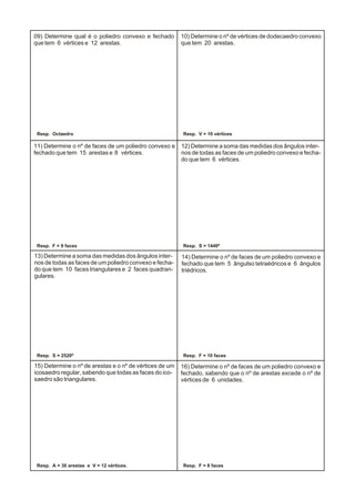 09) Determine qual é o poliedro convexo e fechado
que tem 6 vértices e 12 arestas.
10) Determine o nº de vértices de dodecaedro convexo
que tem 20 arestas.
11) Determine o nº de faces de um poliedro convexo e
fechado que tem 15 arestas e 8 vértices.
12) Determine a soma das medidas dos ângulos inter-
nos de todas as faces de um poliedro convexo e fecha-
do que tem 6 vértices.
13) Determine a soma das medidas dos ângulos inter-
nos de todas as faces de um poliedro convexo e fecha-
do que tem 10 faces triangulares e 2 faces quadran-
gulares.
14) Determine o nº de faces de um poliedro convexo e
fechado que tem 5 ângulso tetraédricos e 6 ângulos
triédricos.
15) Determine o nº de arestas e o nº de vértices de um
icosaedro regular, sabendo que todas as faces do ico-
saedro são triangulares.
16) Determine o nº de faces de um poliedro convexo e
fechado, sabendo que o nº de arestas excede o nº de
vértices de 6 unidades.
Resp. Octaedro Resp. V = 10 vértices
Resp. F = 9 faces Resp. S = 1440º
Resp. S = 2520º Resp. F = 10 faces
Resp. A = 30 arestas e V = 12 vértices. Resp. F = 8 faces
 