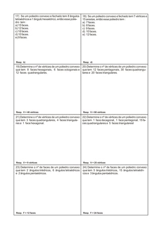 19) Determine o nº de vértices de um poliedro convexo
que tem 8 faces hexagonais, 6 faces octogonais e
12 faces quadrangulares.
20) Determine o nº de vértices de um poliedro convexo
que tem 12 faces pentagonais, 30 faces quadrangu-
lares e 20 faces triangulares.
21) Determine o nº de vértices de um poliedro convexo
que tem 3 faces quadrangulares, 4 faces triangula-
res e 1 face hexagonal.
22) Determine o nº de vértices de um poliedro convexo
que tem 1 face decagonal, 1 face pentagonal, 15 fa-
ces quadrangulares e 5 faces triangularesl
23) Determine o nº de faces de um poliedro convexo
que tem 2 ângulos triédricos, 6 ângulos tetraédricos
e 2 ângulos pentaédricos.
24) Determine o nº de faces de um poliedro convexo
que tem 5 ângulos triédricos, 15 ângulos tetraédri-
cos e 3 ângulos pentaédricos.
18) Se um poliedro convexo e fechado tem 7 vértices e
15 arestas, então esse poliedro tem :
a) 7 faces.
b) 8 faces.
c) 9 faces.
d) 10 faces.
e) 12 faces.
17) Se um poliedro convexo e fechado tem 8 ângulos
tetraédricos e 1 ângulo hexaédrico, então esse polie-
dro tem :
a) 15 faces.
b) 12 faces.
c) 18 faces.
d) 10 faces.
e) 9 faces.
Resp. b) Resp. d)
Resp. V = 48 vértices Resp. V = 60 vértices
Resp. V = 9 vértices Resp. V = 25 vértices
Resp. F = 12 faces Resp. F = 24 faces
 