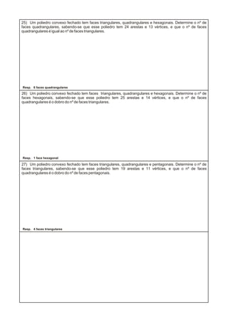 25) Um poliedro convexo fechado tem faces triangulares, quadrangulares e hexagonais. Determine o nº de
faces quadrangulares, sabendo-se que esse poliedro tem 24 arestas e 13 vértices, e que o nº de faces
quadrangulares é igual ao nº de faces triangulares.
26) Um poliedro convexo fechado tem faces triangulares, quadrangulares e hexagonais. Determine o nº de
faces hexagonais, sabendo-se que esse poliedro tem 25 arestas e 14 vértices, e que o nº de faces
quadrangulares é o dobro do nº de faces triangulares.
27) Um poliedro convexo fechado tem faces triangulares, quadrangulares e pentagonais. Determine o nº de
faces triangulares, sabendo-se que esse poliedro tem 19 arestas e 11 vértices, e que o nº de faces
quadrangulares é o dobro do nº de faces pentagonais.
Resp. 6 faces quadrangulares
Resp. 4 faces triangulares
Resp. 1 face hexagonal
 