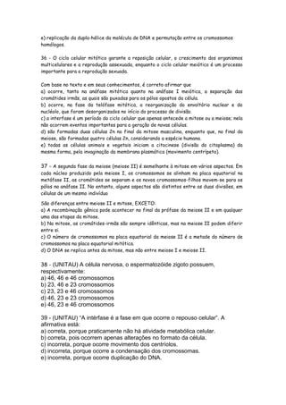 e) replicação da dupla-hélice da molécula de DNA e permutação entre os cromossomos
homólogos.

36 - O ciclo celular mitótico garante a reposição celular, o crescimento dos organismos
multicelulares e a reprodução assexuada, enquanto o ciclo celular meiótico é um processo
importante para a reprodução sexuada.

Com base no texto e em seus conhecimentos, é correto afirmar que
a) ocorre, tanto na anáfase mitótica quanto na anáfase I meiótica, a separação das
cromátides irmãs, as quais são puxadas para os pólos opostos da célula.
b) ocorre, na fase da telófase mitótica, a reorganização do envoltório nuclear e do
nucléolo, que foram desorganizados no início do processo de divisão.
c) a interfase é um período do ciclo celular que apenas antecede a mitose ou a meiose; nela
não ocorrem eventos importantes para a geração de novas células.
d) são formadas duas células 2n no final da mitose masculina, enquanto que, no final da
meiose, são formadas quatro células 2n, considerando a espécie humana.
e) todas as células animais e vegetais iniciam a citocinese (divisão do citoplasma) da
mesma forma, pela invaginação da membrana plasmática (movimento centrípeto).


37 - A segunda fase da meiose (meiose II) é semelhante à mitose em vários aspectos. Em
cada núcleo produzido pela meiose I, os cromossomos se alinham na placa equatorial na
metáfase II, as cromátides se separam e os novos cromossomos-filhos movem-se para os
pólos na anáfase II. No entanto, alguns aspectos são distintos entre as duas divisões, em
células de um mesmo indivíduo.

São diferenças entre meiose II e mitose, EXCETO:
a) A recombinação gênica pode acontecer no final da prófase da meiose II e em qualquer
uma das etapas da mitose.
b) Na mitose, as cromátides-irmãs são sempre idênticas, mas na meiose II podem diferir
entre si.
c) O número de cromossomos na placa equatorial da meiose II é a metade do número de
cromossomos na placa equatorial mitótica.
d) O DNA se replica antes da mitose, mas não entre meiose I e meiose II.


38 - (UNITAU) A célula nervosa, o espermatozóide zigoto possuem,
respectivamente:
a) 46, 46 e 46 cromossomos
b) 23, 46 e 23 cromossomos
c) 23, 23 e 46 cromossomos
d) 46, 23 e 23 cromossomos
e) 46, 23 e 46 cromossomos

39 - (UNITAU) “A intérfase é a fase em que ocorre o repouso celular”. A
afirmativa está:
a) correta, porque praticamente não há atividade metabólica celular.
b) correta, pois ocorrem apenas alterações no formato da célula.
c) incorreta, porque ocorre movimento dos centríolos.
d) incorreta, porque ocorre a condensação dos cromossomas.
e) incorreta, porque ocorre duplicação do DNA.
 