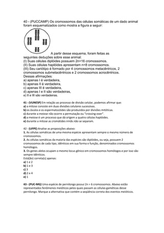 40 - (PUCCAMP) Os cromossomos das células somáticas de um dado animal
foram esquematizados como mostra a figura a seguir:




                     A partir desse esquema, foram feitas as
seguintes deduções sobre esse animal:
(I) Suas células diplóides possuem 2n=16 cromossomos.
(II) Suas células haplóides apresentam n=8 cromossomos.
(III) Seu cariótipo é formado por 4 cromossomos metacêntricos, 2
cromossomos submetacêntricos e 2 cromossomos acrocêntricos.
Dessas afirmações:
a) apenas I é verdadeira,
b) apenas II é verdadeira,
c) apenas III é verdadeira,
d) apenas I e II são verdadeiras,
e) II e III são verdadeiras.

41 - (VUNESP) Em relação ao processo de divisão celular, podemos afirmar que:
a) a mitose consiste em duas divisões celulares sucessivas.
b) os óvulos e os espermatozóides são produzidos por divisões mitóticas.
c) durante a meiose não ocorre a permutação ou “crossing-over”.
d) a meiose é um processo que dá origem a quatro células haplóides.
e) durante a mitose as cromátides irmãs não se separam.

42 - (UFPE) Analise as proposições abaixo:
1. As células somáticas de uma mesma espécie apresentam sempre o mesmo número de
cromossomos.
2. As células somáticas da maioria das espécies são diplóides, ou seja, possuem 2
cromossomos de cada tipo, idênticos em sua forma e função, denominados cromossomos
homólogos.
3. Os genes alelos ocupam o mesmo locus gênico em cromossomos homólogos e por isso são
sempre idênticos.
Está(ão) correta(s) apenas:
a) 1 e 2
b) 1 e 3
c) 3
d) 2 e 4
e) 1

43 - (PUC-MG) Uma espécie de pernilongo possui 2n = 6 cromossomos. Abaixo estão
representados fenômenos meióticos pelos quais passam as células gaméticas desse
pernilongo. Marque a alternativa que contém a seqüência correta dos eventos meióticos.
 