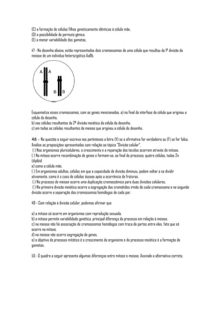 (C) a formação de células filhas geneticamente idênticas à célula mãe.
(D) a possibilidade de permuta gênica.
(E) a menor variabilidade dos gametas.

47 - No desenho abaixo, estão representados dois cromossomos de uma célula que resultou da 1ª divisão da
meiose de um indivíduo heterozigótico AaBb.




Esquematize esses cromossomos, com os genes mencionados, a) no final da interfase da célula que originou a
célula do desenho.
b) nas células resultantes da 2ª divisão meiótica da célula do desenho.
c) em todas as células resultantes da meiose que originou a célula do desenho.

48 - Na questão a seguir escreva nos parênteses a letra (V) se a afirmativa for verdadeira ou (F) se for falsa.
Analise as proposições apresentadas com relação ao tópico "Divisão celular".
 ( ) Nos organismos pluricelulares, o crescimento e a reparação dos tecidos ocorrem através de mitose.
( ) Na mitose ocorre recombinação de genes e formam-se, ao final do processo, quatro células, todas 2n
(diplóid
e) como a célula mãe.
( ) Em organismos adultos, células em que a capacidade de divisão diminuiu, podem voltar a se dividir
ativamente, como é o caso de células ósseas após a ocorrência de fraturas.
 ( ) No processo de meiose ocorre uma duplicação cromossômica para duas divisões celulares.
 ( ) Na primeira divisão meiótica ocorre a segregação das cromátides irmãs de cada cromossomo a na segunda
divisão ocorre a separação dos cromossomos homólogos de cada par.

49 - Com relação à divisão celular, podemos afirmar que

a) a mitose só ocorre em organismos com reprodução sexuada.
b) a mitose permite variabilidade genética, principal diferença do processo em relação à meiose.
c) na meiose não há associação de cromossomos homólogos com troca de partes entre eles, fato que só
ocorre na mitose.
d) na meiose não ocorre segregação de genes.
e) o objetivo do processo mitótico é o crescimento do organismo e do processo meiótico é a formação de
gametas.

50 - O quadro a seguir apresenta algumas diferenças entre mitose e meiose. Assinale a alternativa correta.
 