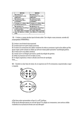 51 - A mitose e a meiose são dois tipos de divisão celular. Com relação a esses processos, assinale a(s)
proposição(ões) VERDADEIRA(s).

01. A mitose é uma divisão do tipo equacional.
02. A meiose ocorre em quatro etapas sucessivas.
04. O número de cromossomos das células resultantes de ambos os processos é igual ao das células que lhes
deram origem, porém somente as células que sofreram meiose podem apresentar recombinação genética.
08. A mitose ocorre nas células somáticas.
16. A meiose ocorre na linhagem germinativa, quando da produção dos gametas.
32. Ambos os processos ocorrem em todos os seres.
64. Em alguns organismos a mitose é utilizada como forma de reprodução.
Soma____

52 - Considere as duas fases da meiose, de um organismo com 2n=6 cromossomos, esquematizadas a seguir
e responda:




a) Que fases estão representadas na figura A e na B? Justifique.
b) Que tipo de alteração aparece em uma das figuras? Em relação ao cromossomos, como serão as células
resultantes de um processo de divisão com essa alteração?
 