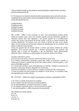 c) Dê um exemplo de anomalia que seja causada por este tipo de alteração na espécie humana, cujo número
normal de cromossomos é 2n=46.

53 - O crossing-over é um importante mecanismo evolutivo, pois proporciona, para a maioria dos seres vivos,
recombinação dos seus genes durante o processo de produção das células reprodutivas, como os gametas
animais. Esse processo ocorre na:

a) prófase da mitose
b) metáfase da mitose
c) prófase I da meiose
d) metáfase I da meiose
e) prófase II da meiose

54 - (UFPE – 2006) A todo momento, os seres vivos pluricelulares perdem muitas
células do próprio corpo, como, por exemplo, quando ocorrem ferimentos, quando os
alimentos passam pelo trato digestório e até mesmo quando há o envelhecimento
celular, mas, graças a um processo de divisão celular, a mitose, as células somáticas são
repostas diariamente. No entanto, para uma célula se dividir em duas novas células
iguais, ela deve passar por um processo anterior de multiplicação do seu conteúdo. Essa
etapa é conhecida como interfase.
Existe um segundo tipo de divisão celular, a meiose, que ocorre somente nas células
gaméticas. Esse processo permite que o número cromossômico das espécies seja
mantido após o evento da fecundação e que os indivíduos sejam geneticamente
diferentes entre si. Portanto, as células podem se dividir por mitose e/ou meiose.

Assinale a alternativa correta.
a) Os processos de mitose e meiose ocorrem em todos os seres vivos.
b) O número cromossômico permanece igual após ambos os processos, contudo as
células que realizam o segundo tipo de divisão celular sofrem a permuta gênica, o que
gera variabilidade genética.
c) A transcrição de RNA ocorre principalmente na interfase. Durante os processos de
divisões, a transcrição diminui, chegando até à inativação.
d) Na fase de metáfase, os fusos mitóticos se ligam aos telômeros dos cromossomos.
e) Tanto na anáfase da mitose quanto nas anáfases I e II da meiose, as cromátides irmãs
são separadas para os pólos opostos.

55 - (FUVEST – 2008) Com relação à gametogênese humana, a quantidade de DNA

I. do óvulo é a metade da presente na ovogônia.
II. da ovogônia equivale à presente na espermatogônia.
III. da espermatogônia é a metade da presente no zigoto.
IV. do segundo corpúsculo polar é a mesma presente no zigoto.
V. da espermatogônia é o dobro da presente na espermátide.

São afirmativas corretas apenas:
a) I e II
b) IV e V
c) I, II e V
d) II, III e IV
 