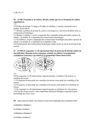 e) III, IV e V


56 - (UNB) Tratando-se de meiose, divisão celular que leva à formação de células
reprodutivas.
VF
0 0 Prófase da divisão I é longa e dividida em subfases, o mesmo ocorrendo com a
prófase da divisão II.
1 1 Durante a prófase da divisão II, ocorre o crossing-over, com troca de alelos entre os
cromossomos homólogos.
2 2 Durante a anáfase I, ocorre a separação das cromátides irmãs para pólos opostos da
célula e, na anáfase II, a separação dos cromossomos homólogos.
3 3 Na anáfase I, ocorre a separação dos cromossomos homólogos para pólos opostos da
célula e, na anáfase II, a separação de cromátides irmãs.
4 4 O pareamento dos cromossomos homólogos sempe ocorre no início da divisão II da
meiose.

57 - (UNB) Os esquemas A e B representam fases do processo de divisão celular de
um indivíduo. Baseado nesses esquemas, assinale na coluna I as proposições
verdadeiras (corretas) e na coluna II as proposições falsas (incorretas).




VF
0 0 Os esquemas A e B representam, respectivamente, a metáfase I da meiose e a
metáfase da mitose.
1 1 O esquema B tanto pode ser a metáfase da mitose como pode ser a metáfase II da
meiose.
2 2 O esquema A tanto pode ser a metáfase I da meiose como pode ser a metáfase da
mitose.
3 3 Os esquemas A e B representam respectivamente as metáfases II e I da meiose.
4 4 É na fase B que ocorre o mais importante fenômeno biológico responsável pela
diversidade dos seres vivos.


58 - Qual a fase da mitose e da meiose em que ocorre separação das cromátides-irmãs?

a) Metáfase e Metáfase I

b) Anáfase e Anáfase I

c) Metáfase e Metáfase II

d) Anáfase e Anáfase II
 