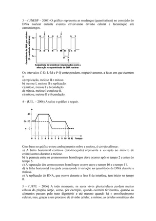 3 – (UNESP – 2006) O gráfico representa as mudanças (quantitativas) no conteúdo do
DNA nuclear durante eventos envolvendo divisão celular e fecundação em
camundongos.




Os intervalos C-D, L-M e P-Q correspondem, respectivamente, a fases em que ocorrem
a
a) replicação, meiose II e mitose.
b) meiose I, meiose II e replicação.
c) mitose, meiose I e fecundação.
d) mitose, meiose I e meiose II.
e) mitose, meiose II e fecundação.

4 – (UEL – 2006) Analise o gráfico a seguir.




Com base no gráfico e nos conhecimentos sobre a meiose, é correto afirmar:
a) A linha horizontal contínua (não-tracejada) representa a variação no número de
cromossomos durante a meiose.
b) A permuta entre os cromossomos homólogos deve ocorrer após o tempo 2 e antes do
tempo 5.
c) A separação dos cromossomos homólogos ocorre entre o tempo 10 e o tempo 11.
d) A linha horizontal tracejada corresponde à variação na quantidade de DNA durante a
meiose.
e) A replicação do DNA, que ocorre durante a fase S da interfase, tem início no tempo
0.

5 – (UFPE – 2006) A todo momento, os seres vivos pluricelulares perdem muitas
células do próprio corpo, como, por exemplo, quando ocorrem ferimentos, quando os
alimentos passam pelo trato digestório e até mesmo quando há o envelhecimento
celular, mas, graças a um processo de divisão celular, a mitose, as células somáticas são
 