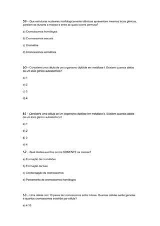 59 - Que estruturas nucleares morfologicamente idênticas apresentam mesmos locos gênicos,
pareiam-se durante a meiose e entre as quais ocorre permuta?

a) Cromossomos homólogos

b) Cromossomos sexuais

c) Cromatina

d) Cromossomos somáticos




60 - Considere uma célula de um organismo diplóide em metáfase I. Existem quantos alelos
de um loco gênico autossômico?

a) 1

b) 2

c) 3

d) 4




61 - Considere uma célula de um organismo diplóide em metáfase II. Existem quantos alelos
de um loco gênico autossômico?

a) 1

b) 2

c) 3

d) 4

62 - Qual destes eventos ocorre SOMENTE na meiose?

a) Formação de cromátides

b) Formação de fuso

c) Condensação de cromossomos

d) Pareamento de cromossomos homólogos




63 - Uma célula com 10 pares de cromossomos sofre mitose. Quantas células serão geradas
e quantos cromossomos existirão por célula?

a) 4 10
 