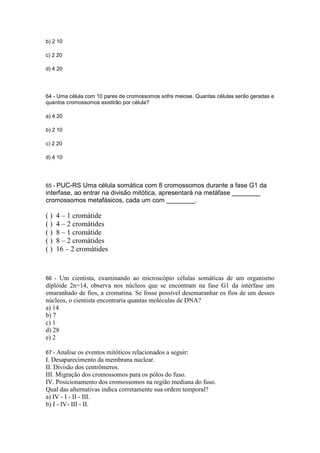 b) 2 10

c) 2 20

d) 4 20




64 - Uma célula com 10 pares de cromossomos sofre meiose. Quantas células serão geradas e
quantos cromossomos existirão por célula?

a) 4 20

b) 2 10

c) 2 20

d) 4 10




65 - PUC-RS   Uma célula somática com 8 cromossomos durante a fase G1 da
interfase, ao entrar na divisão mitótica, apresentará na metáfase ________
cromossomos metafásicos, cada um com ________.

()   4 – 1 cromátide
()   4 – 2 cromátides
()   8 – 1 cromátide
()   8 – 2 cromátides
()   16 – 2 cromátides


66 -  Um cientista, examinando ao microscópio células somáticas de um organismo
diplóide 2n=14, observa nos núcleos que se encontram na fase G1 da intérfase um
emaranhado de fios, a cromatina. Se fosse possível desemaranhar os fios de um desses
núcleos, o cientista encontraria quantas moléculas de DNA?
a) 14
b) 7
c) 1
d) 28
e) 2

67 - Analise os    eventos mitóticos relacionados a seguir:
I. Desaparecimento da membrana nuclear.
II. Divisão dos centrômeros.
III. Migração dos cromossomos para os pólos do fuso.
IV. Posicionamento dos cromossomos na região mediana do fuso.
Qual das alternativas indica corretamente sua ordem temporal?
a) IV - I - II - III.
b) I - IV- III - II.
 