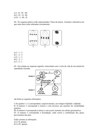c) I - II - IV - III.
d) I - IV - II - III.
e) IV - I - III - II.

68 - No esquema abaixo estão representadas 3 fases da mitose. Assinale a alternativa em
que estas fases estão ordenadas corretamente:




a) 3 - 1 - 2
b) 1 - 2 - 3
c) 2 - 1 - 3
d) 2 - 3 - 1
e) 3 - 2 - 1

69 - Em relação ao esquema seguinte, relacionado com o ciclo de vida de um animal de
reprodução sexuada,




são feitas as seguintes afirmações:

I. Os quadros 1 e 2 correspondem, respectivamente, aos estágios haplóide e diplóide.
II. O número 3 corresponde à meiose e esta favorece um aumento da variabilidade
genética.
III. O número 4 corresponde à mitose e esta ocorre somente em células germinativas.
IV. O número 5 corresponde à fecundação, onde ocorre a combinação dos genes
provenientes dos pais.

Estão corretas as afirmações
a) I e II, apenas.
b) I e IV, apenas.
 