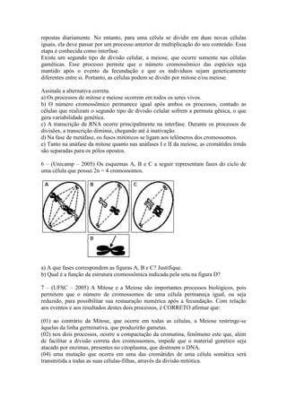 repostas diariamente. No entanto, para uma célula se dividir em duas novas células
iguais, ela deve passar por um processo anterior de multiplicação do seu conteúdo. Essa
etapa é conhecida como interfase.
Existe um segundo tipo de divisão celular, a meiose, que ocorre somente nas células
gaméticas. Esse processo permite que o número cromossômico das espécies seja
mantido após o evento da fecundação e que os indivíduos sejam geneticamente
diferentes entre si. Portanto, as células podem se dividir por mitose e/ou meiose.

Assinale a alternativa correta.
a) Os processos de mitose e meiose ocorrem em todos os seres vivos.
b) O número cromossômico permanece igual após ambos os processos, contudo as
células que realizam o segundo tipo de divisão celular sofrem a permuta gênica, o que
gera variabilidade genética.
c) A transcrição de RNA ocorre principalmente na interfase. Durante os processos de
divisões, a transcrição diminui, chegando até à inativação.
d) Na fase de metáfase, os fusos mitóticos se ligam aos telômeros dos cromossomos.
e) Tanto na anáfase da mitose quanto nas anáfases I e II da meiose, as cromátides irmãs
são separadas para os pólos opostos.

6 – (Unicamp – 2005) Os esquemas A, B e C a seguir representam fases do ciclo de
uma célula que possui 2n = 4 cromossomos.




a) A que fases correspondem as figuras A, B e C? Justifique.
b) Qual é a função da estrutura cromossômica indicada pela seta na figura D?

7 – (UFSC – 2005) A Mitose e a Meiose são importantes processos biológicos, pois
permitem que o número de cromossomos de uma célula permaneça igual, ou seja
reduzido, para possibilitar sua restauração numérica após a fecundação. Com relação
aos eventos e aos resultados destes dois processos, é CORRETO afirmar que:

(01) ao contrário da Mitose, que ocorre em todas as células, a Meiose restringe-se
àquelas da linha germinativa, que produzirão gametas.
(02) nos dois processos, ocorre a compactação da cromatina, fenômeno este que, além
de facilitar a divisão correta dos cromossomos, impede que o material genético seja
atacado por enzimas, presentes no citoplasma, que destroem o DNA.
(04) uma mutação que ocorra em uma das cromátides de uma célula somática será
transmitida a todas as suas células-filhas, através da divisão mitótica.
 