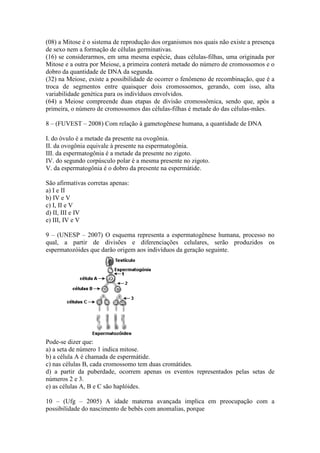 (08) a Mitose é o sistema de reprodução dos organismos nos quais não existe a presença
de sexo nem a formação de células germinativas.
(16) se considerarmos, em uma mesma espécie, duas células-filhas, uma originada por
Mitose e a outra por Meiose, a primeira conterá metade do número de cromossomos e o
dobro da quantidade de DNA da segunda.
(32) na Meiose, existe a possibilidade de ocorrer o fenômeno de recombinação, que é a
troca de segmentos entre quaisquer dois cromossomos, gerando, com isso, alta
variabilidade genética para os indivíduos envolvidos.
(64) a Meiose compreende duas etapas de divisão cromossômica, sendo que, após a
primeira, o número de cromossomos das células-filhas é metade do das células-mães.

8 – (FUVEST – 2008) Com relação à gametogênese humana, a quantidade de DNA

I. do óvulo é a metade da presente na ovogônia.
II. da ovogônia equivale à presente na espermatogônia.
III. da espermatogônia é a metade da presente no zigoto.
IV. do segundo corpúsculo polar é a mesma presente no zigoto.
V. da espermatogônia é o dobro da presente na espermátide.

São afirmativas corretas apenas:
a) I e II
b) IV e V
c) I, II e V
d) II, III e IV
e) III, IV e V

9 – (UNESP – 2007) O esquema representa a espermatogênese humana, processo no
qual, a partir de divisões e diferenciações celulares, serão produzidos os
espermatozóides que darão origem aos indivíduos da geração seguinte.




Pode-se dizer que:
a) a seta de número 1 indica mitose.
b) a célula A é chamada de espermátide.
c) nas células B, cada cromossomo tem duas cromátides.
d) a partir da puberdade, ocorrem apenas os eventos representados pelas setas de
números 2 e 3.
e) as células A, B e C são haplóides.

10 – (Ufg – 2005) A idade materna avançada implica em preocupação com a
possibilidade do nascimento de bebês com anomalias, porque
 
