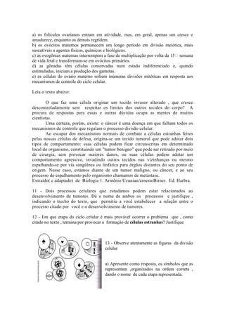 a) os folículos ovarianos entram em atividade, mas, em geral, apenas um cresce e
amadurece, enquanto os demais regridem.
b) os ovócitos maternos permanecem um longo período em divisão meiótica, mais
suscetíveis a agentes físicos, químicos e biológicos.
c) as ovogônias maternas interrompem a fase de multiplicação por volta da 15 semana
de vida fetal e transformam-se em ovócitos primários.
d) as gônadas têm células conservadas num estado indiferenciado e, quando
estimuladas, iniciam a produção dos gametas.
e) as células do ovário materno sofrem inúmeras divisões mitóticas em resposta aos
mecanismos de controle do ciclo celular.

Leia o texto abaixo:

        O que faz uma célula originar um tecido invasor alterado , que cresce
descontroladamente sem respeitar os limites dos outros tecidos do corpo? A
procura de respostas para essas e outras dúvidas ocupa as mentes de muitos
cientistas.
        Uma certeza, porém, existe: o câncer é uma doença em que falham todos os
mecanismos de controle que regulam o processo divisão celular.
        Ao escapar dos mecanismos normais de combate a células estranhas feitos
pelas nossas células de defesa, origina-se um tecido tumoral que pode adotar dois
tipos de comportamento: suas células podem ficar circunscritas em determinado
local do organismo, constituindo um "tumor benigno" que pode ser retirado por meio
de cirurgia, sem provocar maiores danos, ou suas células podem adotar um
comportamento agressivo, invadindo outros tecidos nas vizinhanças ou mesmo
espalhando-se por via sangüínea ou linfática para órgãos distantes do seu ponto de
origem. Nesse caso, estamos diante de um tumor maligno, ou câncer, e ao seu
processo de espalhamento pelo organismo chamamos de metástase.
Extraído( e adaptado) de Biologia 1. Armênio Uzunian/ernestoBirner. Ed. Harbra.

11 - Dois processos celulares que estudamos podem estar relacionados ao
desenvolvimento de tumores. Dê o nome de ambos os processos e justifique ,
indicando o trecho do texto, que permitiu a você estabelecer a relação entre o
processo citado por você e o desenvolvimento de tumores.

12 - Em que etapa do ciclo celular é mais provável ocorrer o problema que , como
citado no texto , termina por provocar a formação de células estranhas? Justifique



     ♠         ♥           ☼         13 - Observe atentamente as figuras da divisão
                                     celular


                       ♦             a) Apresente como resposta, os símbolos que as
                                     representam ,organizados na ordem correta ,
                                     dando o nome de cada etapa representada.
 